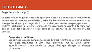 TIPOS DE CARGAS
Carga viva o sobrecarga (L)
La carga viva es la que se debe a la operación y uso de la construcción. Incluye todo
aquello que no tiene una posición fija y definitiva dentro de la estructura; entran así en
la carga viva el peso y las cargas debidos a muebles, mercancías, equipos y personas.
Podemos distinguir tres grandes grupos de construcciones en cuanto a la carga viva
que en ellas debe considerarse: los edificios, las construcciones industriales y los
puentes.
Carga viva en edificios
Los edificios urbanos cumplen funciones diversas y dentro de un mismo edificio
hay áreas destinadas a usos muy diferentes. Por lo tanto, deben
especificarse una gama amplia de cargas vivas que abarque las diversas
situaciones.
 