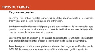TIPOS DE CARGAS
Carga viva en puentes
La carga viva sobre puentes carreteros se debe esencialmente a las fuerzas
trasmitidas por los vehículos que sobre el transitan.
Su determinación depende del peso y de la características de los vehículos que
pueden transitar sobre el puente, así como de la distribución mas desfavorable
que es razonable esperar que se presente.
Los valores que se asignan a las cargas corresponden a vehículos idealizados
que pretenden representar efectos de condiciones de trafico desfavorable.
En el Perú y en muchos otros países se adoptan las cargas especificadas por la
AASHTO. Las cuales se muestran esquemáticamente en el grafico siguiente.
 