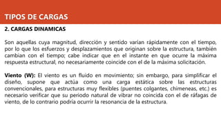 TIPOS DE CARGAS
2. CARGAS DINAMICAS
Son aquellas cuya magnitud, dirección y sentido varían rápidamente con el tiempo,
por lo que los esfuerzos y desplazamientos que originan sobre la estructura, también
cambian con el tiempo; cabe indicar que en el instante en que ocurre la máxima
respuesta estructural, no necesariamente coincide con el de la máxima solicitación.
Viento (W): El viento es un fluido en movimiento; sin embargo, para simplificar el
diseño, supone que actúa como una carga estática sobre las estructuras
convencionales, para estructuras muy flexibles (puentes colgantes, chimeneas, etc.) es
necesario verificar que su periodo natural de vibrar no coincida con el de ráfagas de
viento, de lo contrario podría ocurrir la resonancia de la estructura.
 