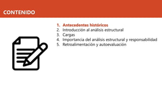 CONTENIDO
1. Antecedentes históricos
2. Introducción al análisis estructural
3. Cargas
4. Importancia del análisis estructural y responsabilidad
5. Retroalimentación y autoevaluación
 