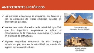 ANTECEDENTES HISTÓRICOS
✓ Las primeras estructuras se diseñaron por tanteos y
con la aplicación de reglas empíricas basadas en
experiencias pasadas.
✓ No fue sino hasta alrededor de la mitad del siglo XVII
que los ingenieros empezaron a aplicar el
conocimiento de la mecánica (matemáticas y ciencia)
en el diseño de estructuras.
✓ Algunas magnificas estructuras de eras antiguas
todavía en pie, son en la actualidad testimonio del
ingenio de sus constructures.
Pirámides egipcias
(alrededor del año 3000 a.C.)
Templos griegos
(500-200 a.C.)
 