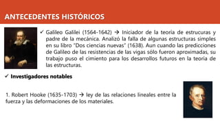 ANTECEDENTES HISTÓRICOS
✓ Galileo Galilei (1564-1642) → Iniciador de la teoría de estrucuras y
padre de la mecánica. Analizó la falla de algunas estructuras simples
en su libro “Dos ciencias nuevas” (1638). Aun cuando las predicciones
de Galileo de las resistencias de las vigas sólo fueron aproximadas, su
trabajo puso el cimiento para los desarrollos futuros en la teoría de
las estructuras.
✓ Investigadores notables
1. Robert Hooke (1635-1703) → ley de las relaciones lineales entre la
fuerza y las deformaciones de los materiales.
 