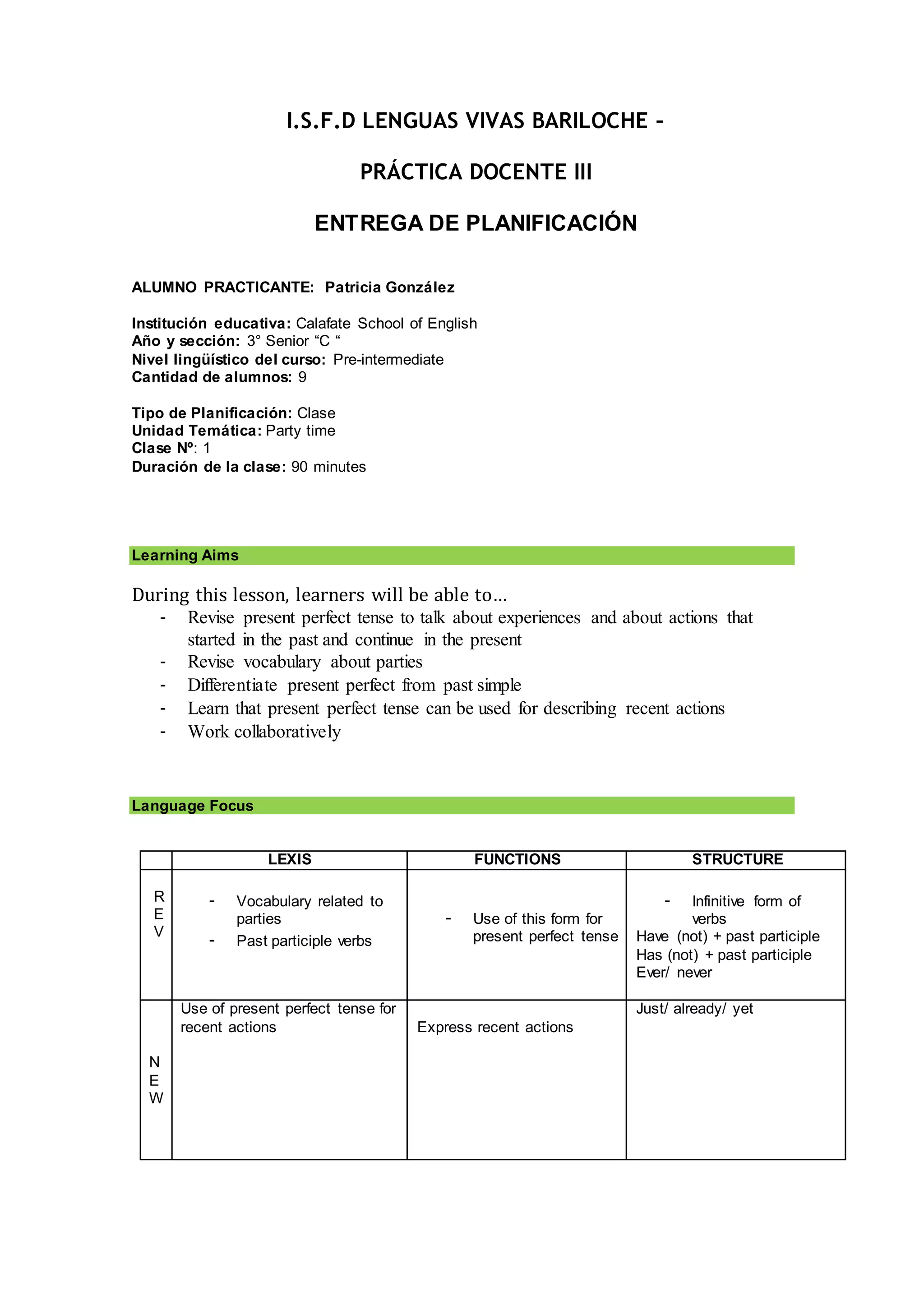 I.S.F.D LENGUAS VIVAS BARILOCHE –
PRÁCTICA DOCENTE III
ENTREGA DE PLANIFICACIÓN
ALUMNO PRACTICANTE: Patricia González
Institución educativa: Calafate School of English
Año y sección: 3° Senior “C “
Nivel lingüístico del curso: Pre-intermediate
Cantidad de alumnos: 9
Tipo de Planificación: Clase
Unidad Temática: Party time
Clase Nº: 1
Duración de la clase: 90 minutes
Learning Aims
During this lesson, learners will be able to…
- Revise present perfect tense to talk about experiences and about actions that
started in the past and continue in the present
- Revise vocabulary about parties
- Differentiate present perfect from past simple
- Learn that present perfect tense can be used for describing recent actions
- Work collaboratively
Language Focus
LEXIS FUNCTIONS STRUCTURE
R
E
V
- Vocabulary related to
parties
- Past participle verbs
- Use of this form for
present perfect tense
- Infinitive form of
verbs
Have (not) + past participle
Has (not) + past participle
Ever/ never
N
E
W
Use of present perfect tense for
recent actions Express recent actions
Just/ already/ yet
 