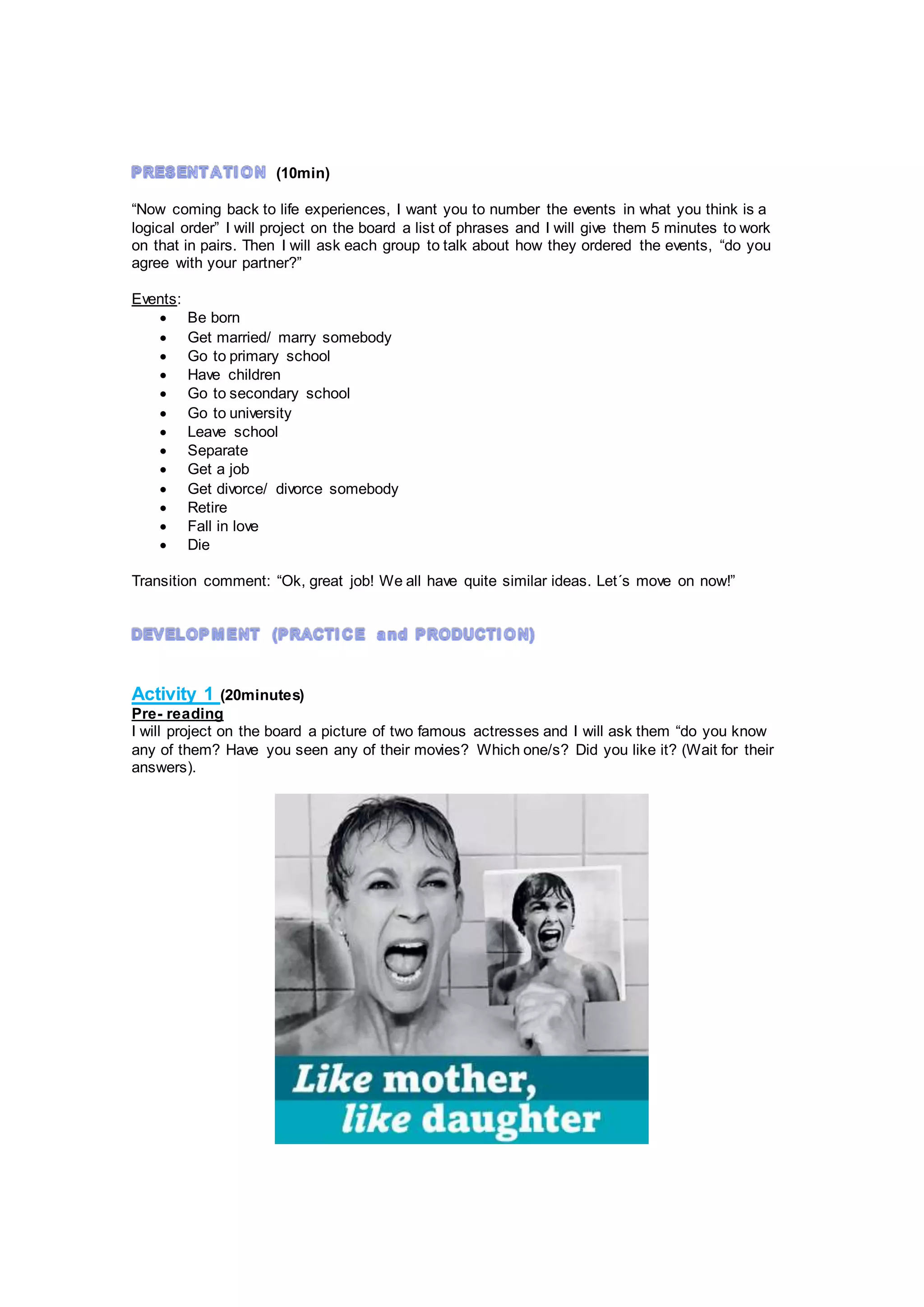 (10min)
“Now coming back to life experiences, I want you to number the events in what you think is a
logical order” I will project on the board a list of phrases and I will give them 5 minutes to work
on that in pairs. Then I will ask each group to talk about how they ordered the events, “do you
agree with your partner?”
Events:
 Be born
 Get married/ marry somebody
 Go to primary school
 Have children
 Go to secondary school
 Go to university
 Leave school
 Separate
 Get a job
 Get divorce/ divorce somebody
 Retire
 Fall in love
 Die
Transition comment: “Ok, great job! We all have quite similar ideas. Let´s move on now!”
Activity 1 (20minutes)
Pre- reading
I will project on the board a picture of two famous actresses and I will ask them “do you know
any of them? Have you seen any of their movies? Which one/s? Did you like it? (Wait for their
answers).
 