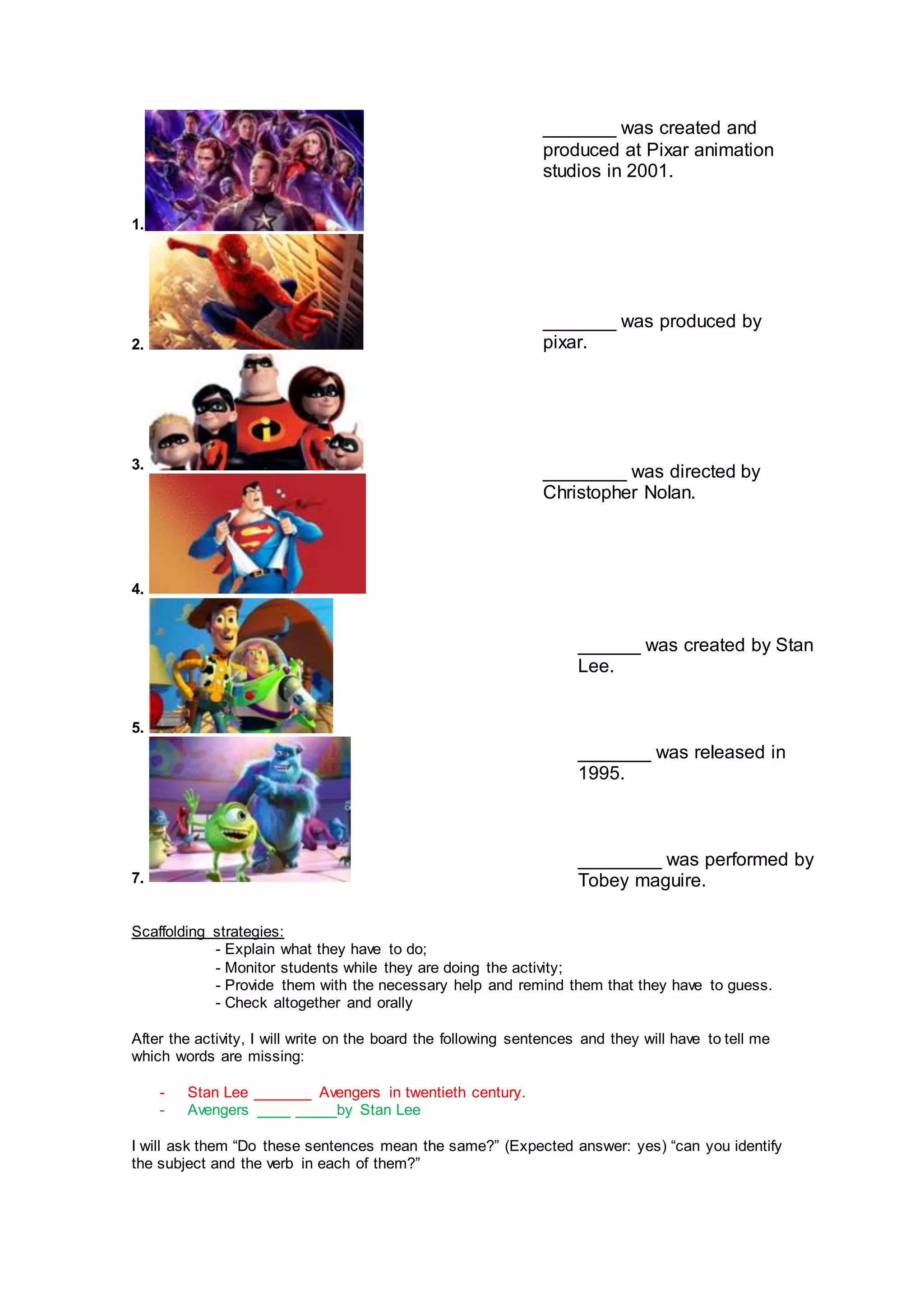 1.
2.
3.
4.
5.
7.
Scaffolding strategies:
- Explain what they have to do;
- Monitor students while they are doing the activity;
- Provide them with the necessary help and remind them that they have to guess.
- Check altogether and orally
After the activity, I will write on the board the following sentences and they will have to tell me
which words are missing:
- Stan Lee _______ Avengers in twentieth century.
- Avengers ____ _____by Stan Lee
I will ask them “Do these sentences mean the same?” (Expected answer: yes) “can you identify
the subject and the verb in each of them?”
_______ was created and
produced at Pixar animation
studios in 2001.
_______ was produced by
pixar.
________ was directed by
Christopher Nolan.
______ was created by Stan
Lee.
_______ was released in
1995.
________ was performed by
Tobey maguire.
 