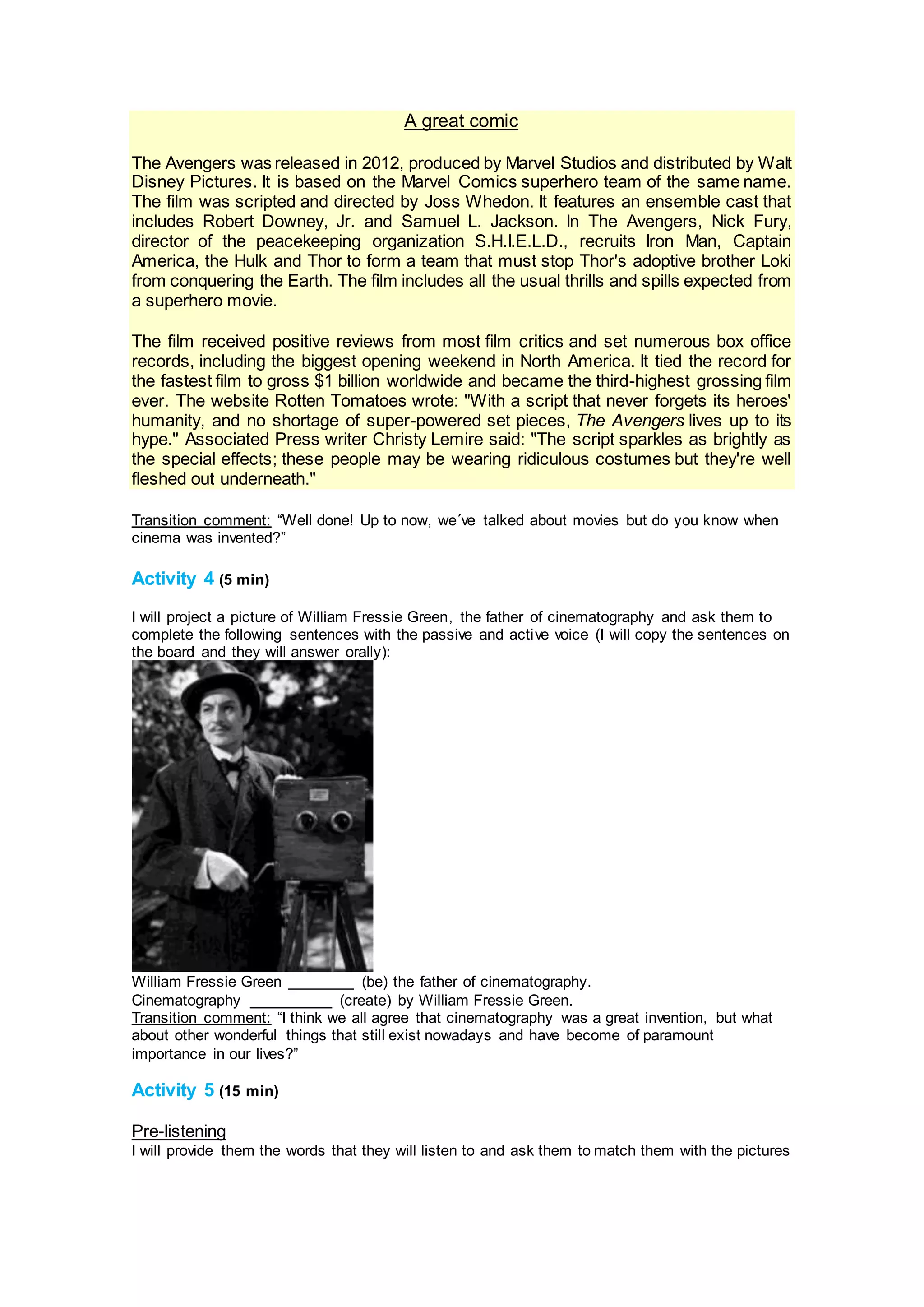 A great comic
The Avengers was released in 2012, produced by Marvel Studios and distributed by Walt
Disney Pictures. It is based on the Marvel Comics superhero team of the same name.
The film was scripted and directed by Joss Whedon. It features an ensemble cast that
includes Robert Downey, Jr. and Samuel L. Jackson. In The Avengers, Nick Fury,
director of the peacekeeping organization S.H.I.E.L.D., recruits Iron Man, Captain
America, the Hulk and Thor to form a team that must stop Thor's adoptive brother Loki
from conquering the Earth. The film includes all the usual thrills and spills expected from
a superhero movie.
The film received positive reviews from most film critics and set numerous box office
records, including the biggest opening weekend in North America. It tied the record for
the fastest film to gross $1 billion worldwide and became the third-highest grossing film
ever. The website Rotten Tomatoes wrote: "With a script that never forgets its heroes'
humanity, and no shortage of super-powered set pieces, The Avengers lives up to its
hype." Associated Press writer Christy Lemire said: "The script sparkles as brightly as
the special effects; these people may be wearing ridiculous costumes but they're well
fleshed out underneath."
Transition comment: “Well done! Up to now, we´ve talked about movies but do you know when
cinema was invented?”
Activity 4 (5 min)
I will project a picture of William Fressie Green, the father of cinematography and ask them to
complete the following sentences with the passive and active voice (I will copy the sentences on
the board and they will answer orally):
William Fressie Green ________ (be) the father of cinematography.
Cinematography __________ (create) by William Fressie Green.
Transition comment: “I think we all agree that cinematography was a great invention, but what
about other wonderful things that still exist nowadays and have become of paramount
importance in our lives?”
Activity 5 (15 min)
Pre-listening
I will provide them the words that they will listen to and ask them to match them with the pictures
 