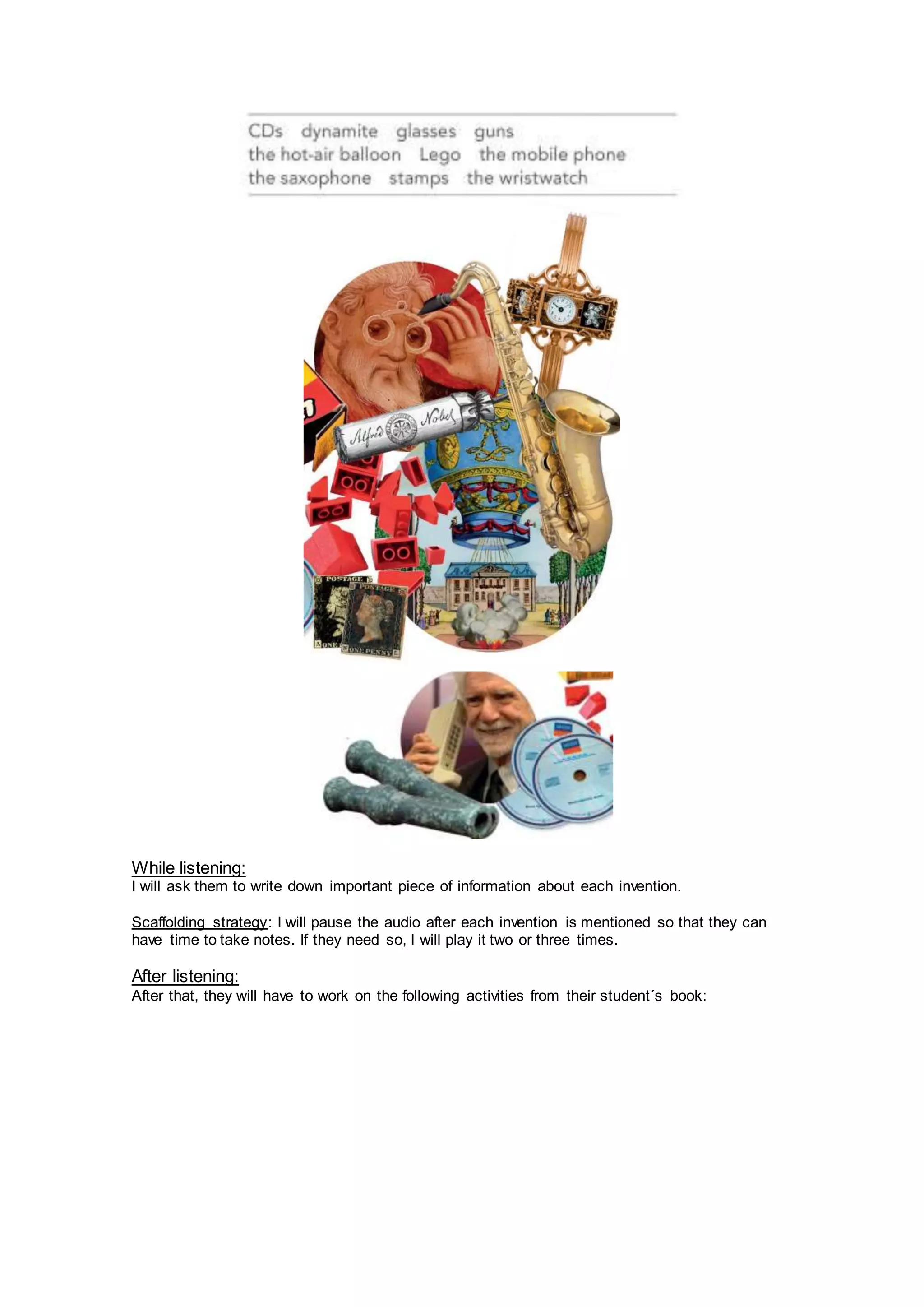 While listening:
I will ask them to write down important piece of information about each invention.
Scaffolding strategy: I will pause the audio after each invention is mentioned so that they can
have time to take notes. If they need so, I will play it two or three times.
After listening:
After that, they will have to work on the following activities from their student´s book:
 