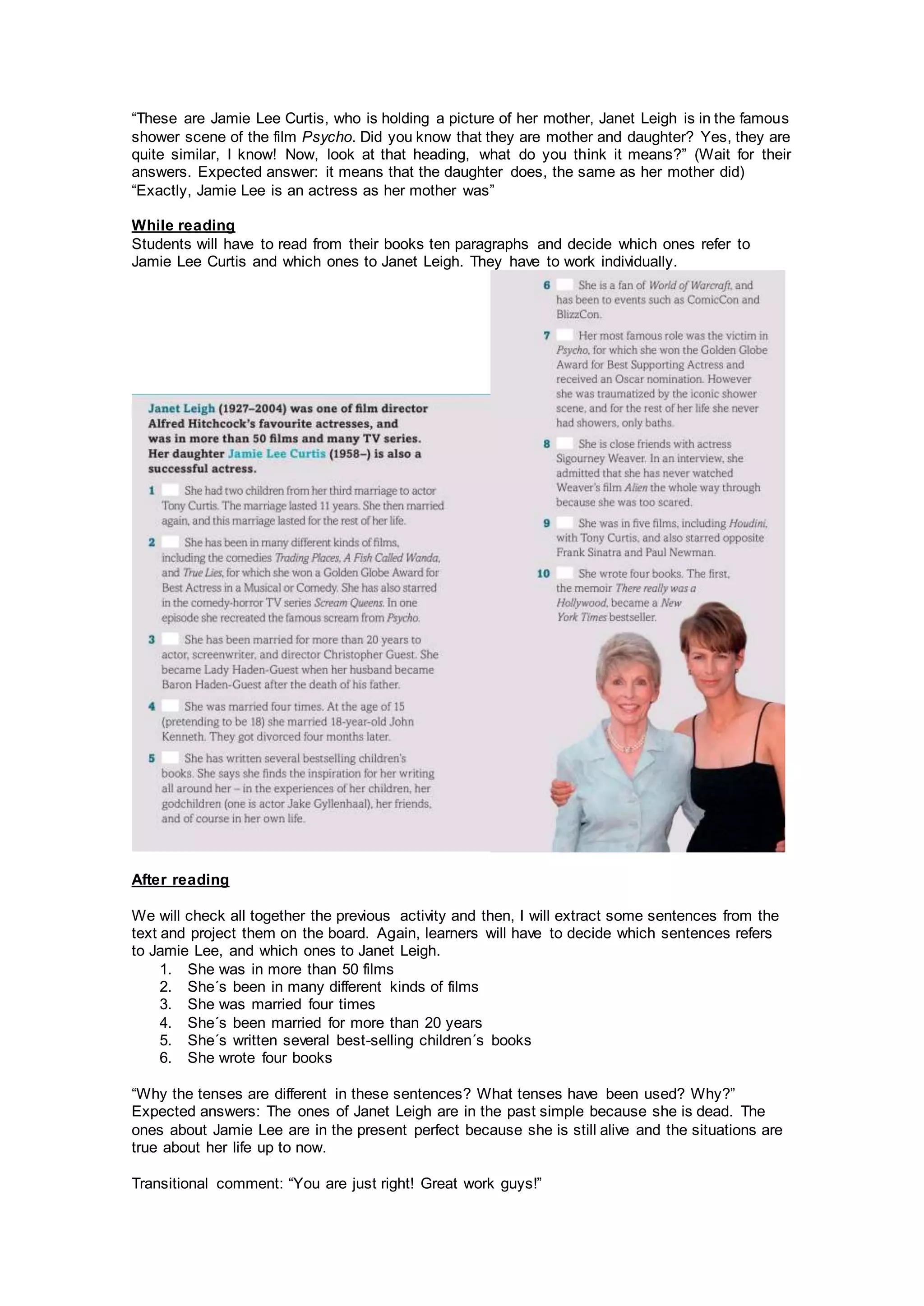 “These are Jamie Lee Curtis, who is holding a picture of her mother, Janet Leigh is in the famous
shower scene of the film Psycho. Did you know that they are mother and daughter? Yes, they are
quite similar, I know! Now, look at that heading, what do you think it means?” (Wait for their
answers. Expected answer: it means that the daughter does, the same as her mother did)
“Exactly, Jamie Lee is an actress as her mother was”
While reading
Students will have to read from their books ten paragraphs and decide which ones refer to
Jamie Lee Curtis and which ones to Janet Leigh. They have to work individually.
After reading
We will check all together the previous activity and then, I will extract some sentences from the
text and project them on the board. Again, learners will have to decide which sentences refers
to Jamie Lee, and which ones to Janet Leigh.
1. She was in more than 50 films
2. She´s been in many different kinds of films
3. She was married four times
4. She´s been married for more than 20 years
5. She´s written several best-selling children´s books
6. She wrote four books
“Why the tenses are different in these sentences? What tenses have been used? Why?”
Expected answers: The ones of Janet Leigh are in the past simple because she is dead. The
ones about Jamie Lee are in the present perfect because she is still alive and the situations are
true about her life up to now.
Transitional comment: “You are just right! Great work guys!”
 