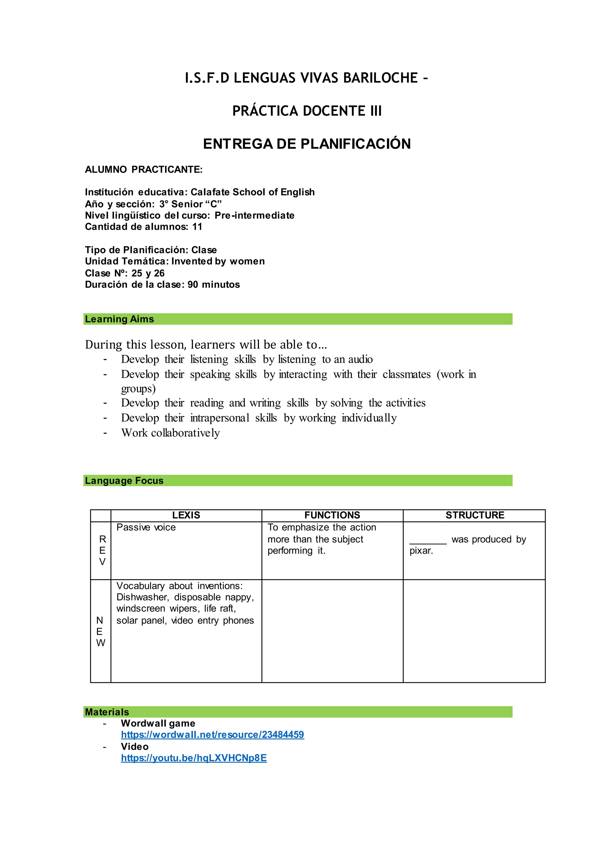 I.S.F.D LENGUAS VIVAS BARILOCHE –
PRÁCTICA DOCENTE III
ENTREGA DE PLANIFICACIÓN
ALUMNO PRACTICANTE:
Institución educativa: Calafate School of English
Año y sección: 3° Senior “C”
Nivel lingüístico del curso: Pre-intermediate
Cantidad de alumnos: 11
Tipo de Planificación: Clase
Unidad Temática: Invented by women
Clase Nº: 25 y 26
Duración de la clase: 90 minutos
Learning Aims
During this lesson, learners will be able to…
- Develop their listening skills by listening to an audio
- Develop their speaking skills by interacting with their classmates (work in
groups)
- Develop their reading and writing skills by solving the activities
- Develop their intrapersonal skills by working individually
- Work collaboratively
Language Focus
LEXIS FUNCTIONS STRUCTURE
R
E
V
Passive voice To emphasize the action
more than the subject
performing it.
_______ was produced by
pixar.
N
E
W
Vocabulary about inventions:
Dishwasher, disposable nappy,
windscreen wipers, life raft,
solar panel, video entry phones
Materials
- Wordwall game
https://wordwall.net/resource/23484459
- Video
https://youtu.be/hqLXVHCNp8E
 