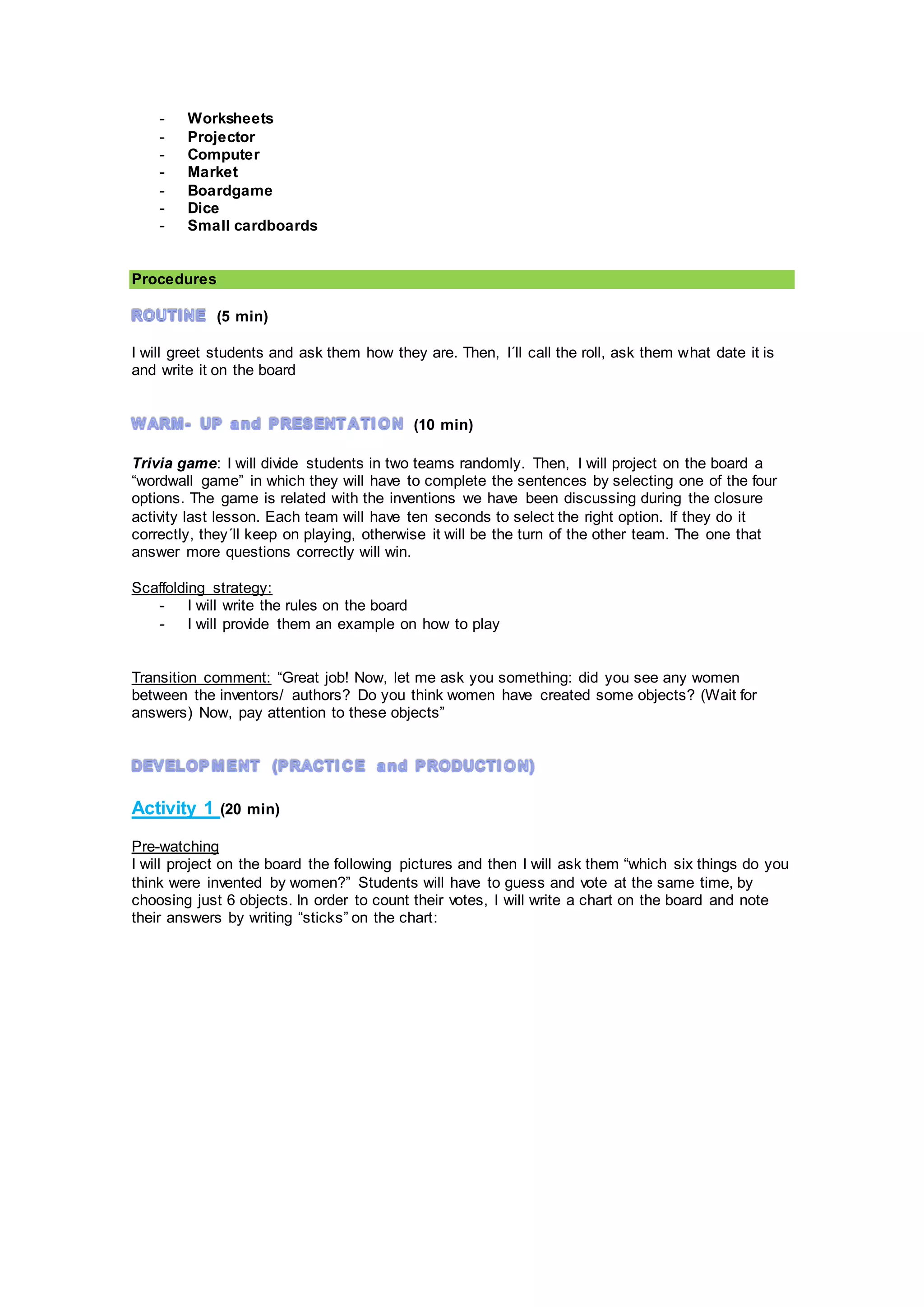 - Worksheets
- Projector
- Computer
- Market
- Boardgame
- Dice
- Small cardboards
Procedures
(5 min)
I will greet students and ask them how they are. Then, I´ll call the roll, ask them what date it is
and write it on the board
(10 min)
Trivia game: I will divide students in two teams randomly. Then, I will project on the board a
“wordwall game” in which they will have to complete the sentences by selecting one of the four
options. The game is related with the inventions we have been discussing during the closure
activity last lesson. Each team will have ten seconds to select the right option. If they do it
correctly, they´ll keep on playing, otherwise it will be the turn of the other team. The one that
answer more questions correctly will win.
Scaffolding strategy:
- I will write the rules on the board
- I will provide them an example on how to play
Transition comment: “Great job! Now, let me ask you something: did you see any women
between the inventors/ authors? Do you think women have created some objects? (Wait for
answers) Now, pay attention to these objects”
Activity 1 (20 min)
Pre-watching
I will project on the board the following pictures and then I will ask them “which six things do you
think were invented by women?” Students will have to guess and vote at the same time, by
choosing just 6 objects. In order to count their votes, I will write a chart on the board and note
their answers by writing “sticks” on the chart:
 