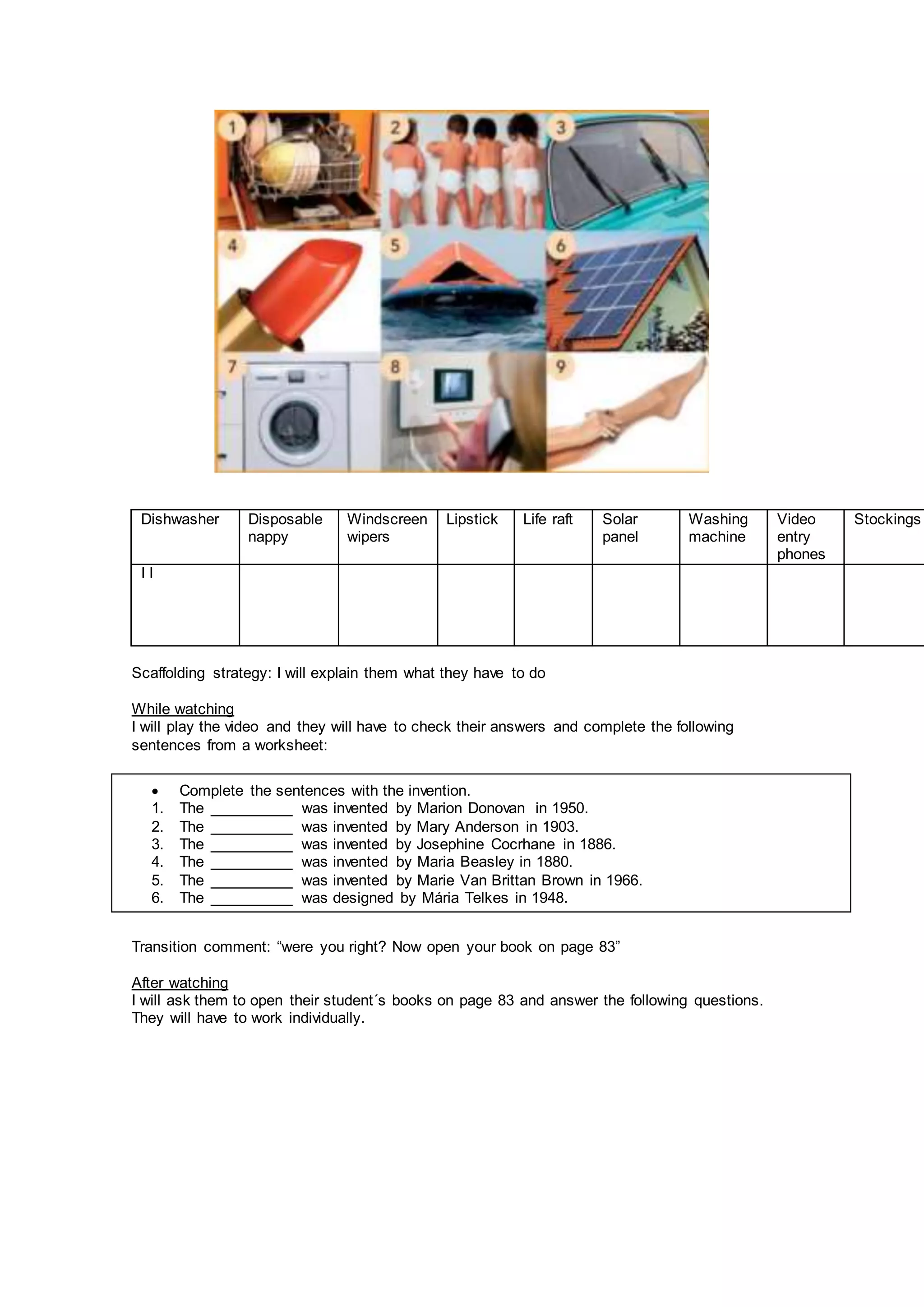 Dishwasher Disposable
nappy
Windscreen
wipers
Lipstick Life raft Solar
panel
Washing
machine
Video
entry
phones
Stockings
I I
Scaffolding strategy: I will explain them what they have to do
While watching
I will play the video and they will have to check their answers and complete the following
sentences from a worksheet:
Transition comment: “were you right? Now open your book on page 83”
After watching
I will ask them to open their student´s books on page 83 and answer the following questions.
They will have to work individually.
 Complete the sentences with the invention.
1. The __________ was invented by Marion Donovan in 1950.
2. The __________ was invented by Mary Anderson in 1903.
3. The __________ was invented by Josephine Cocrhane in 1886.
4. The __________ was invented by Maria Beasley in 1880.
5. The __________ was invented by Marie Van Brittan Brown in 1966.
6. The __________ was designed by Mária Telkes in 1948.
 