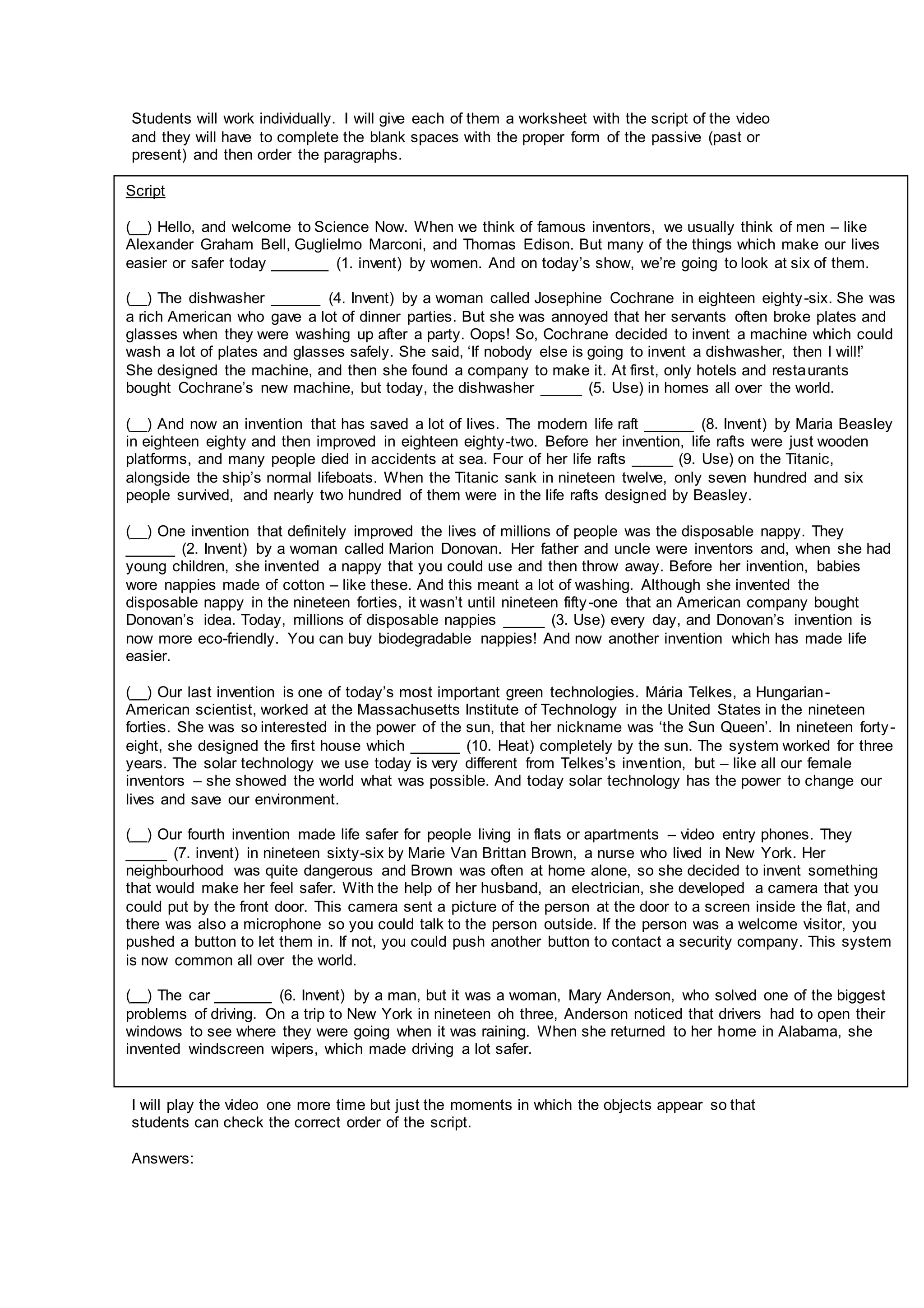 Students will work individually. I will give each of them a worksheet with the script of the video
and they will have to complete the blank spaces with the proper form of the passive (past or
present) and then order the paragraphs.
I will play the video one more time but just the moments in which the objects appear so that
students can check the correct order of the script.
Answers:
Script
(__) Hello, and welcome to Science Now. When we think of famous inventors, we usually think of men – like
Alexander Graham Bell, Guglielmo Marconi, and Thomas Edison. But many of the things which make our lives
easier or safer today _______ (1. invent) by women. And on today’s show, we’re going to look at six of them.
(__) The dishwasher ______ (4. Invent) by a woman called Josephine Cochrane in eighteen eighty-six. She was
a rich American who gave a lot of dinner parties. But she was annoyed that her servants often broke plates and
glasses when they were washing up after a party. Oops! So, Cochrane decided to invent a machine which could
wash a lot of plates and glasses safely. She said, ‘If nobody else is going to invent a dishwasher, then I will!’
She designed the machine, and then she found a company to make it. At first, only hotels and restaurants
bought Cochrane’s new machine, but today, the dishwasher _____ (5. Use) in homes all over the world.
(__) And now an invention that has saved a lot of lives. The modern life raft ______ (8. Invent) by Maria Beasley
in eighteen eighty and then improved in eighteen eighty-two. Before her invention, life rafts were just wooden
platforms, and many people died in accidents at sea. Four of her life rafts _____ (9. Use) on the Titanic,
alongside the ship’s normal lifeboats. When the Titanic sank in nineteen twelve, only seven hundred and six
people survived, and nearly two hundred of them were in the life rafts designed by Beasley.
(__) One invention that definitely improved the lives of millions of people was the disposable nappy. They
______ (2. Invent) by a woman called Marion Donovan. Her father and uncle were inventors and, when she had
young children, she invented a nappy that you could use and then throw away. Before her invention, babies
wore nappies made of cotton – like these. And this meant a lot of washing. Although she invented the
disposable nappy in the nineteen forties, it wasn’t until nineteen fifty-one that an American company bought
Donovan’s idea. Today, millions of disposable nappies _____ (3. Use) every day, and Donovan’s invention is
now more eco-friendly. You can buy biodegradable nappies! And now another invention which has made life
easier.
(__) Our last invention is one of today’s most important green technologies. Mária Telkes, a Hungarian-
American scientist, worked at the Massachusetts Institute of Technology in the United States in the nineteen
forties. She was so interested in the power of the sun, that her nickname was ‘the Sun Queen’. In nineteen forty-
eight, she designed the first house which ______ (10. Heat) completely by the sun. The system worked for three
years. The solar technology we use today is very different from Telkes’s invention, but – like all our female
inventors – she showed the world what was possible. And today solar technology has the power to change our
lives and save our environment.
(__) Our fourth invention made life safer for people living in flats or apartments – video entry phones. They
_____ (7. invent) in nineteen sixty-six by Marie Van Brittan Brown, a nurse who lived in New York. Her
neighbourhood was quite dangerous and Brown was often at home alone, so she decided to invent something
that would make her feel safer. With the help of her husband, an electrician, she developed a camera that you
could put by the front door. This camera sent a picture of the person at the door to a screen inside the flat, and
there was also a microphone so you could talk to the person outside. If the person was a welcome visitor, you
pushed a button to let them in. If not, you could push another button to contact a security company. This system
is now common all over the world.
(__) The car _______ (6. Invent) by a man, but it was a woman, Mary Anderson, who solved one of the biggest
problems of driving. On a trip to New York in nineteen oh three, Anderson noticed that drivers had to open their
windows to see where they were going when it was raining. When she returned to her home in Alabama, she
invented windscreen wipers, which made driving a lot safer.
 