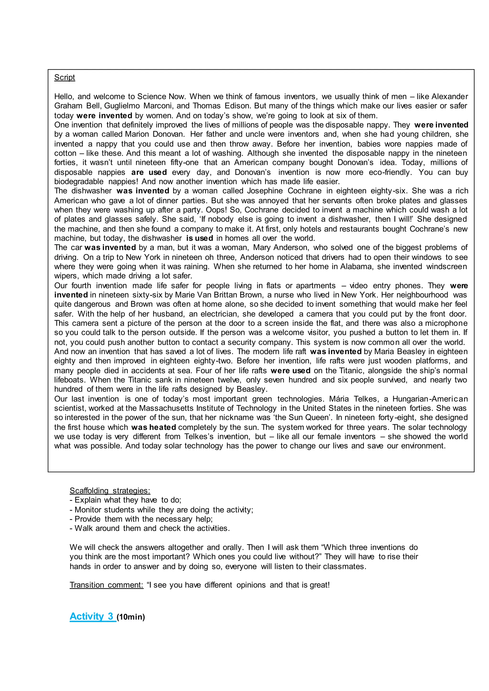 Scaffolding strategies:
- Explain what they have to do;
- Monitor students while they are doing the activity;
- Provide them with the necessary help;
- Walk around them and check the activities.
We will check the answers altogether and orally. Then I will ask them “Which three inventions do
you think are the most important? Which ones you could live without?” They will have to rise their
hands in order to answer and by doing so, everyone will listen to their classmates.
Transition comment: “I see you have different opinions and that is great!
Activity 3 (10min)
Script
Hello, and welcome to Science Now. When we think of famous inventors, we usually think of men – like Alexander
Graham Bell, Guglielmo Marconi, and Thomas Edison. But many of the things which make our lives easier or safer
today were invented by women. And on today’s show, we’re going to look at six of them.
One invention that definitely improved the lives of millions of people was the disposable nappy. They were invented
by a woman called Marion Donovan. Her father and uncle were inventors and, when she had young children, she
invented a nappy that you could use and then throw away. Before her invention, babies wore nappies made of
cotton – like these. And this meant a lot of washing. Although she invented the disposable nappy in the nineteen
forties, it wasn’t until nineteen fifty-one that an American company bought Donovan’s idea. Today, millions of
disposable nappies are used every day, and Donovan’s invention is now more eco-friendly. You can buy
biodegradable nappies! And now another invention which has made life easier.
The dishwasher was invented by a woman called Josephine Cochrane in eighteen eighty-six. She was a rich
American who gave a lot of dinner parties. But she was annoyed that her servants often broke plates and glasses
when they were washing up after a party. Oops! So, Cochrane decided to invent a machine which could wash a lot
of plates and glasses safely. She said, ‘If nobody else is going to invent a dishwasher, then I will!’ She designed
the machine, and then she found a company to make it. At first, only hotels and restaurants bought Cochrane’s new
machine, but today, the dishwasher is used in homes all over the world.
The car was invented by a man, but it was a woman, Mary Anderson, who solved one of the biggest problems of
driving. On a trip to New York in nineteen oh three, Anderson noticed that drivers had to open their windows to see
where they were going when it was raining. When she returned to her home in Alabama, she invented windscreen
wipers, which made driving a lot safer.
Our fourth invention made life safer for people living in flats or apartments – video entry phones. They were
invented in nineteen sixty-six by Marie Van Brittan Brown, a nurse who lived in New York. Her neighbourhood was
quite dangerous and Brown was often at home alone, so she decided to invent something that would make her feel
safer. With the help of her husband, an electrician, she developed a camera that you could put by the front door.
This camera sent a picture of the person at the door to a screen inside the flat, and there was also a microphone
so you could talk to the person outside. If the person was a welcome visitor, you pushed a button to let them in. If
not, you could push another button to contact a security company. This system is now common all over the world.
And now an invention that has saved a lot of lives. The modern life raft was invented by Maria Beasley in eighteen
eighty and then improved in eighteen eighty-two. Before her invention, life rafts were just wooden platforms, and
many people died in accidents at sea. Four of her life rafts were used on the Titanic, alongside the ship’s normal
lifeboats. When the Titanic sank in nineteen twelve, only seven hundred and six people survived, and nearly two
hundred of them were in the life rafts designed by Beasley.
Our last invention is one of today’s most important green technologies. Mária Telkes, a Hungarian-American
scientist, worked at the Massachusetts Institute of Technology in the United States in the nineteen forties. She was
so interested in the power of the sun, that her nickname was ‘the Sun Queen’. In nineteen forty-eight, she designed
the first house which was heated completely by the sun. The system worked for three years. The solar technology
we use today is very different from Telkes’s invention, but – like all our female inventors – she showed the world
what was possible. And today solar technology has the power to change our lives and save our environment.
 