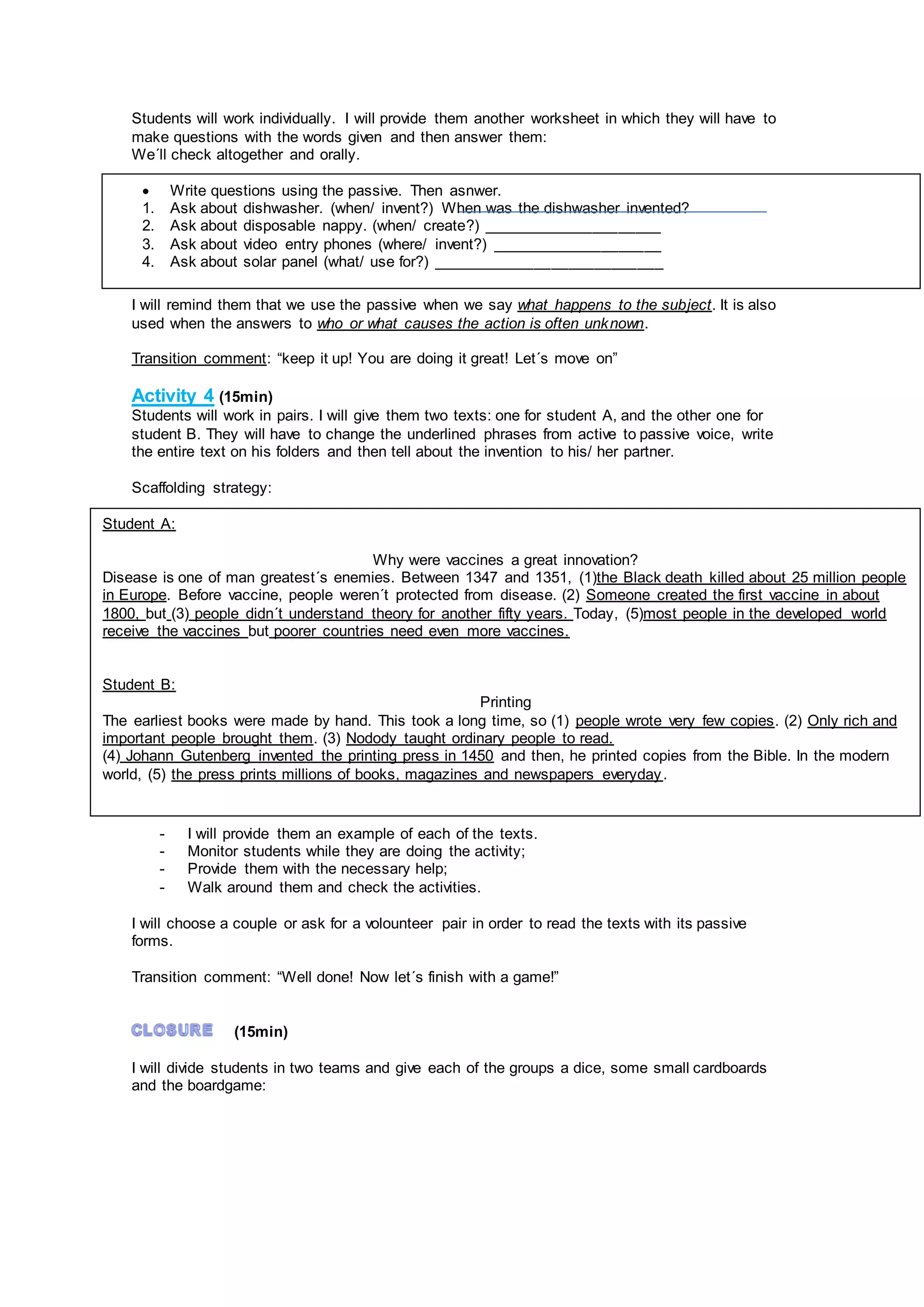 Students will work individually. I will provide them another worksheet in which they will have to
make questions with the words given and then answer them:
We´ll check altogether and orally.
I will remind them that we use the passive when we say what happens to the subject. It is also
used when the answers to who or what causes the action is often unknown.
Transition comment: “keep it up! You are doing it great! Let´s move on”
Activity 4 (15min)
Students will work in pairs. I will give them two texts: one for student A, and the other one for
student B. They will have to change the underlined phrases from active to passive voice, write
the entire text on his folders and then tell about the invention to his/ her partner.
Scaffolding strategy:
- I will provide them an example of each of the texts.
- Monitor students while they are doing the activity;
- Provide them with the necessary help;
- Walk around them and check the activities.
I will choose a couple or ask for a volounteer pair in order to read the texts with its passive
forms.
Transition comment: “Well done! Now let´s finish with a game!”
(15min)
I will divide students in two teams and give each of the groups a dice, some small cardboards
and the boardgame:
 Write questions using the passive. Then asnwer.
1. Ask about dishwasher. (when/ invent?) When was the dishwasher invented?
2. Ask about disposable nappy. (when/ create?) _____________________
3. Ask about video entry phones (where/ invent?) ____________________
4. Ask about solar panel (what/ use for?) ___________________________
Student A:
Why were vaccines a great innovation?
Disease is one of man greatest´s enemies. Between 1347 and 1351, (1)the Black death killed about 25 million people
in Europe. Before vaccine, people weren´t protected from disease. (2) Someone created the first vaccine in about
1800, but (3) people didn´t understand theory for another fifty years. Today, (5)most people in the developed world
receive the vaccines but poorer countries need even more vaccines.
Student B:
Printing
The earliest books were made by hand. This took a long time, so (1) people wrote very few copies. (2) Only rich and
important people brought them. (3) Nodody taught ordinary people to read.
(4) Johann Gutenberg invented the printing press in 1450 and then, he printed copies from the Bible. In the modern
world, (5) the press prints millions of books, magazines and newspapers everyday.
 