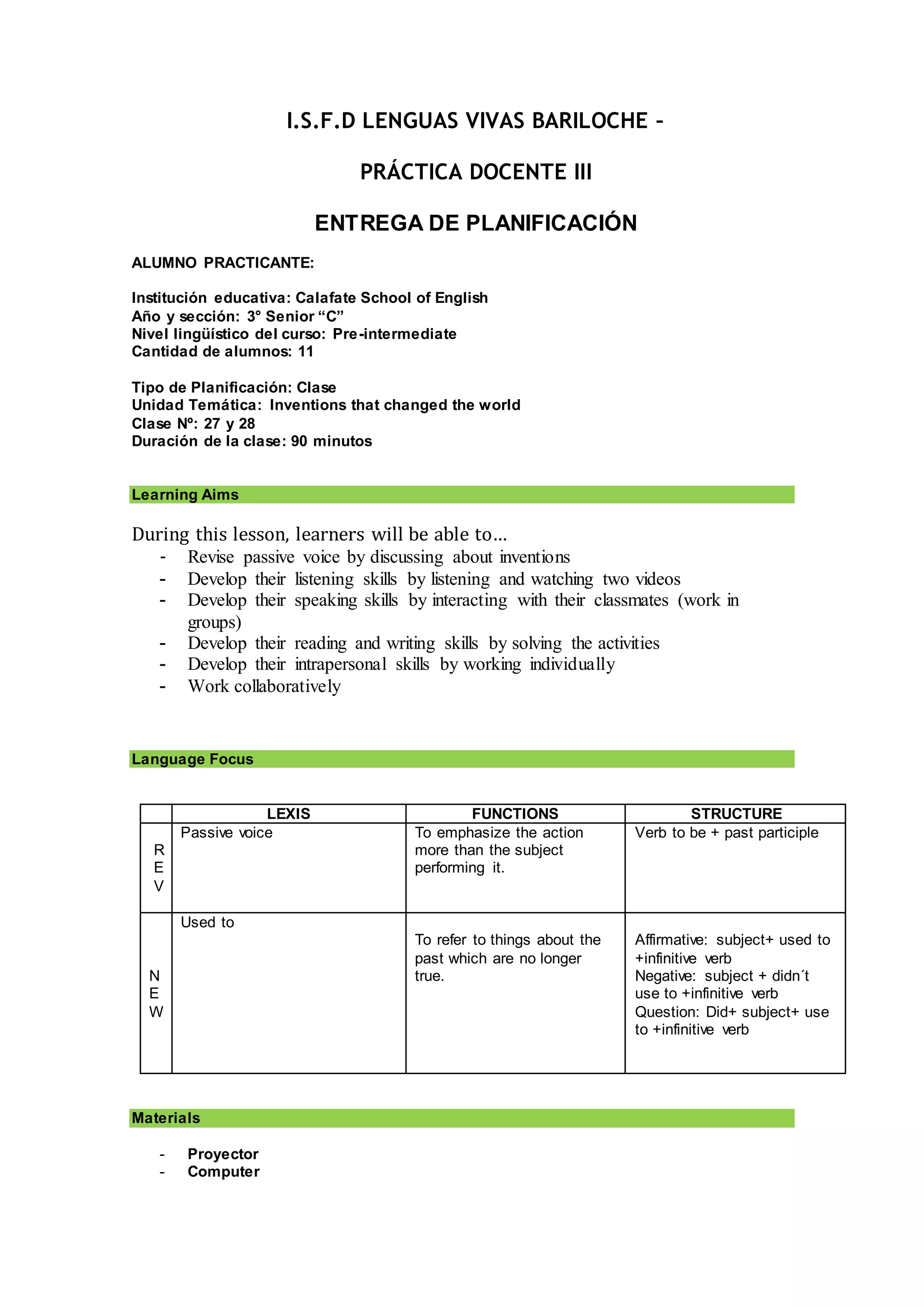 I.S.F.D LENGUAS VIVAS BARILOCHE –
PRÁCTICA DOCENTE III
ENTREGA DE PLANIFICACIÓN
ALUMNO PRACTICANTE:
Institución educativa: Calafate School of English
Año y sección: 3° Senior “C”
Nivel lingüístico del curso: Pre-intermediate
Cantidad de alumnos: 11
Tipo de Planificación: Clase
Unidad Temática: Inventions that changed the world
Clase Nº: 27 y 28
Duración de la clase: 90 minutos
Learning Aims
During this lesson, learners will be able to…
- Revise passive voice by discussing about inventions
- Develop their listening skills by listening and watching two videos
- Develop their speaking skills by interacting with their classmates (work in
groups)
- Develop their reading and writing skills by solving the activities
- Develop their intrapersonal skills by working individually
- Work collaboratively
Language Focus
LEXIS FUNCTIONS STRUCTURE
R
E
V
Passive voice To emphasize the action
more than the subject
performing it.
Verb to be + past participle
N
E
W
Used to
To refer to things about the
past which are no longer
true.
Affirmative: subject+ used to
+infinitive verb
Negative: subject + didn´t
use to +infinitive verb
Question: Did+ subject+ use
to +infinitive verb
Materials
- Proyector
- Computer
 