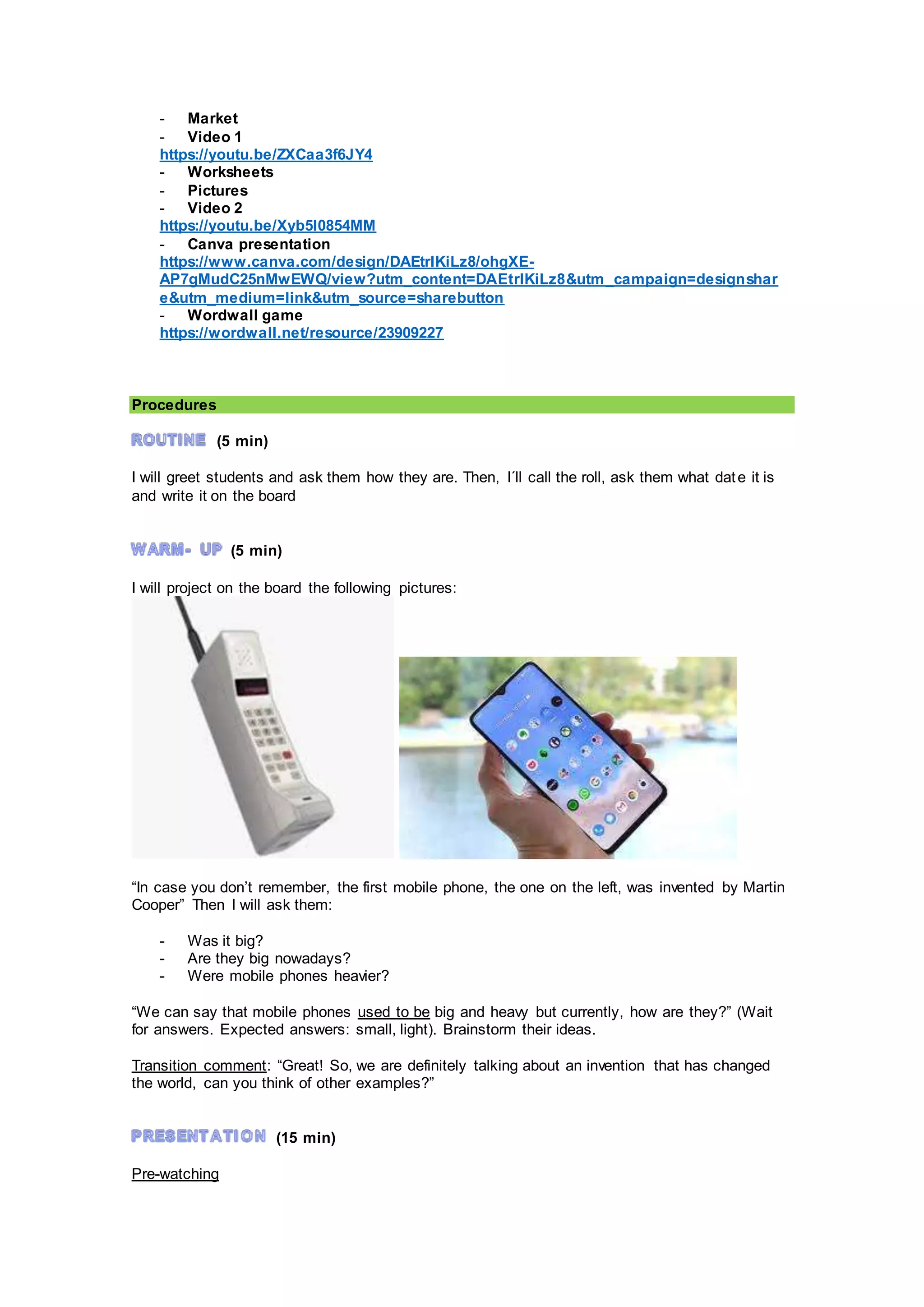 - Market
- Video 1
https://youtu.be/ZXCaa3f6JY4
- Worksheets
- Pictures
- Video 2
https://youtu.be/Xyb5I0854MM
- Canva presentation
https://www.canva.com/design/DAEtrlKiLz8/ohgXE-
AP7gMudC25nMwEWQ/view?utm_content=DAEtrlKiLz8&utm_campaign=designshar
e&utm_medium=link&utm_source=sharebutton
- Wordwall game
https://wordwall.net/resource/23909227
Procedures
(5 min)
I will greet students and ask them how they are. Then, I´ll call the roll, ask them what date it is
and write it on the board
(5 min)
I will project on the board the following pictures:
“In case you don’t remember, the first mobile phone, the one on the left, was invented by Martin
Cooper” Then I will ask them:
- Was it big?
- Are they big nowadays?
- Were mobile phones heavier?
“We can say that mobile phones used to be big and heavy but currently, how are they?” (Wait
for answers. Expected answers: small, light). Brainstorm their ideas.
Transition comment: “Great! So, we are definitely talking about an invention that has changed
the world, can you think of other examples?”
(15 min)
Pre-watching
 