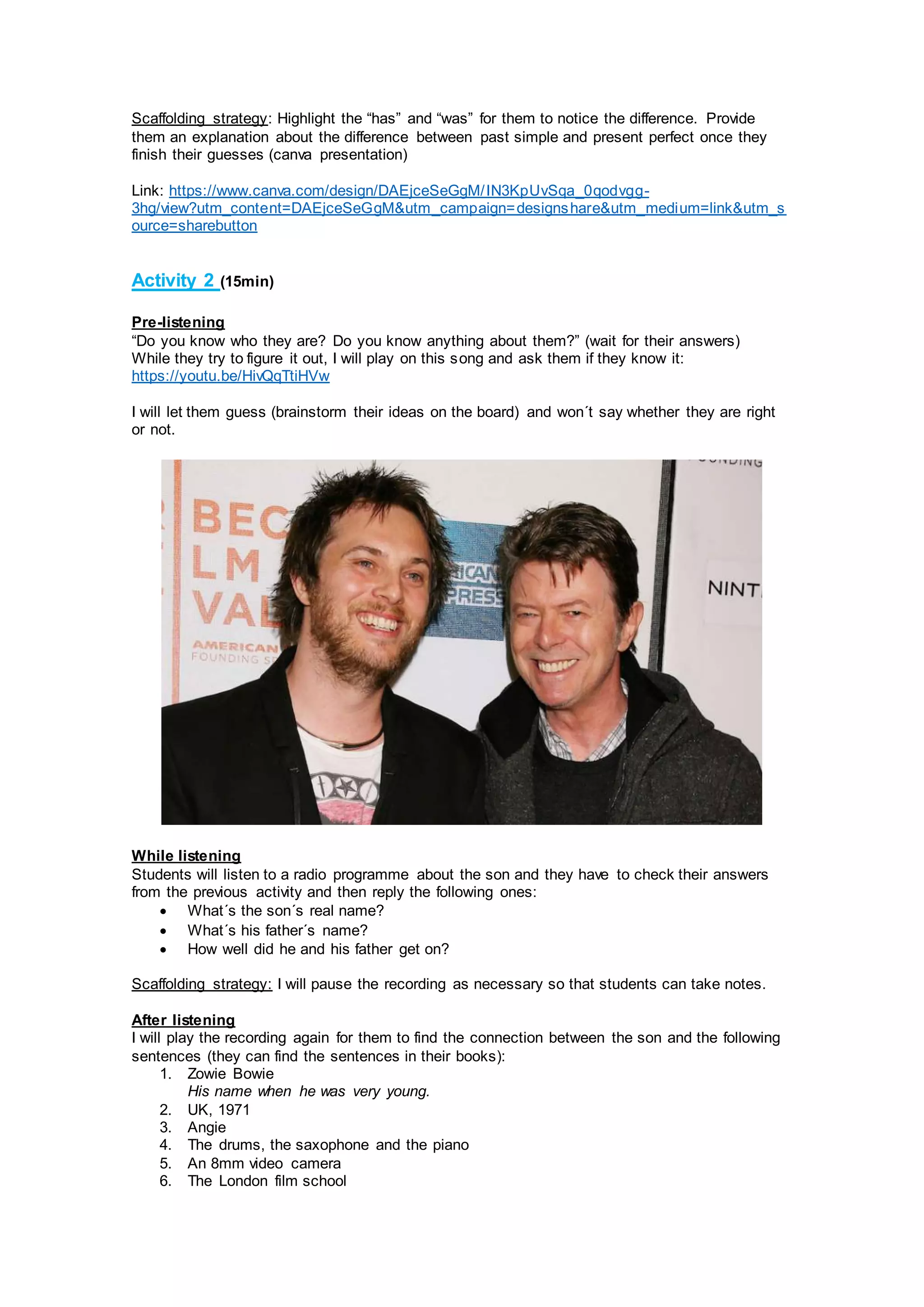 Scaffolding strategy: Highlight the “has” and “was” for them to notice the difference. Provide
them an explanation about the difference between past simple and present perfect once they
finish their guesses (canva presentation)
Link: https://www.canva.com/design/DAEjceSeGgM/IN3KpUvSqa_0qodvgg-
3hg/view?utm_content=DAEjceSeGgM&utm_campaign=designshare&utm_medium=link&utm_s
ource=sharebutton
Activity 2 (15min)
Pre-listening
“Do you know who they are? Do you know anything about them?” (wait for their answers)
While they try to figure it out, I will play on this song and ask them if they know it:
https://youtu.be/HivQqTtiHVw
I will let them guess (brainstorm their ideas on the board) and won´t say whether they are right
or not.
While listening
Students will listen to a radio programme about the son and they have to check their answers
from the previous activity and then reply the following ones:
 What´s the son´s real name?
 What´s his father´s name?
 How well did he and his father get on?
Scaffolding strategy: I will pause the recording as necessary so that students can take notes.
After listening
I will play the recording again for them to find the connection between the son and the following
sentences (they can find the sentences in their books):
1. Zowie Bowie
His name when he was very young.
2. UK, 1971
3. Angie
4. The drums, the saxophone and the piano
5. An 8mm video camera
6. The London film school
 