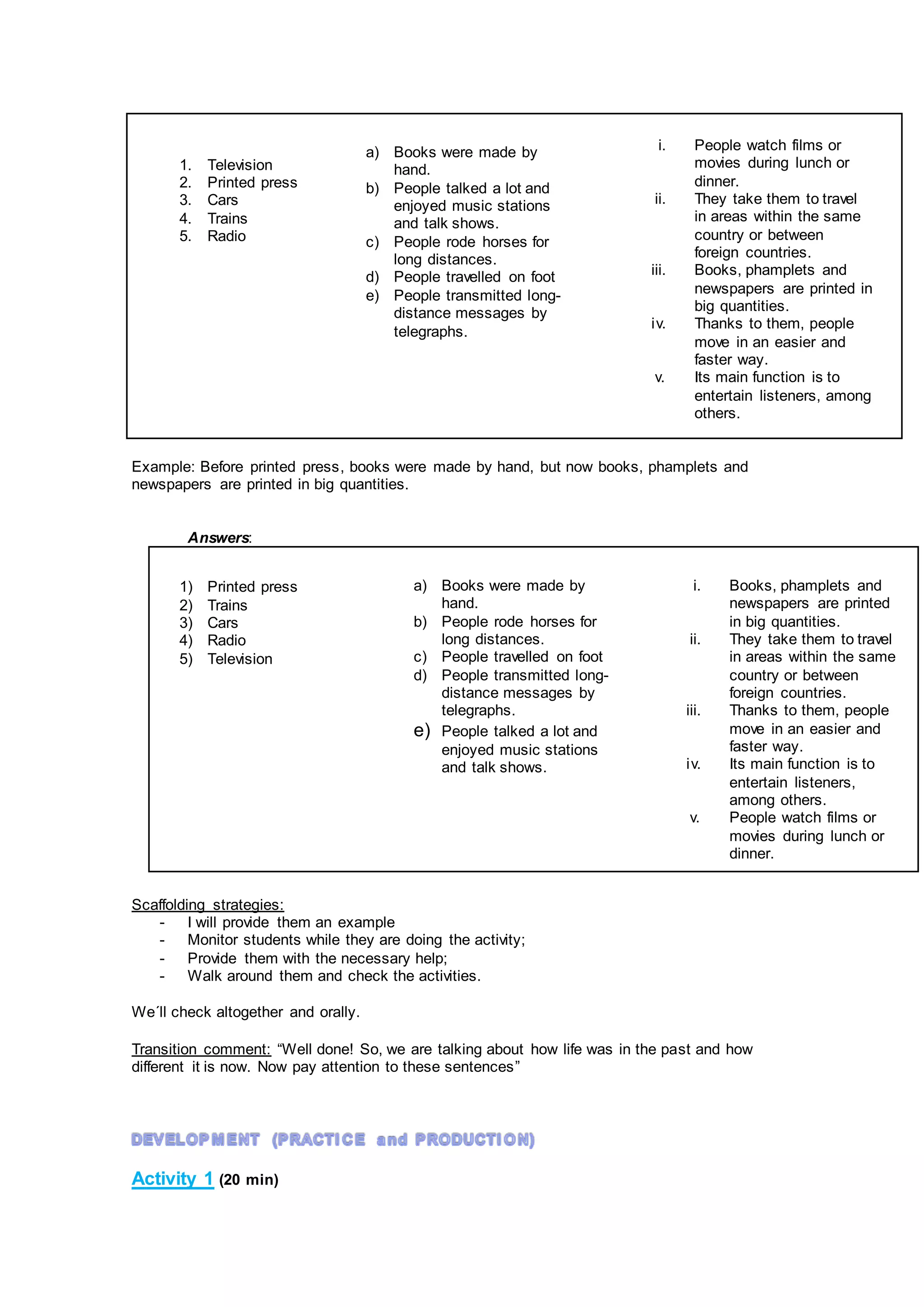 Example: Before printed press, books were made by hand, but now books, phamplets and
newspapers are printed in big quantities.
Answers:
Scaffolding strategies:
- I will provide them an example
- Monitor students while they are doing the activity;
- Provide them with the necessary help;
- Walk around them and check the activities.
We´ll check altogether and orally.
Transition comment: “Well done! So, we are talking about how life was in the past and how
different it is now. Now pay attention to these sentences”
Activity 1 (20 min)
1. Television
2. Printed press
3. Cars
4. Trains
5. Radio
a) Books were made by
hand.
b) People rode horses for
long distances.
c) People travelled on foot
d) People transmitted long-
distance messages by
telegraphs.
e) People talked a lot and
enjoyed music stations
and talk shows.
i. Books, phamplets and
newspapers are printed
in big quantities.
ii. They take them to travel
in areas within the same
country or between
foreign countries.
iii. Thanks to them, people
move in an easier and
faster way.
iv. Its main function is to
entertain listeners,
among others.
v. People watch films or
movies during lunch or
dinner.
i. People watch films or
movies during lunch or
dinner.
ii. They take them to travel
in areas within the same
country or between
foreign countries.
iii. Books, phamplets and
newspapers are printed in
big quantities.
iv. Thanks to them, people
move in an easier and
faster way.
v. Its main function is to
entertain listeners, among
others.
a) Books were made by
hand.
b) People talked a lot and
enjoyed music stations
and talk shows.
c) People rode horses for
long distances.
d) People travelled on foot
e) People transmitted long-
distance messages by
telegraphs.
1) Printed press
2) Trains
3) Cars
4) Radio
5) Television
 