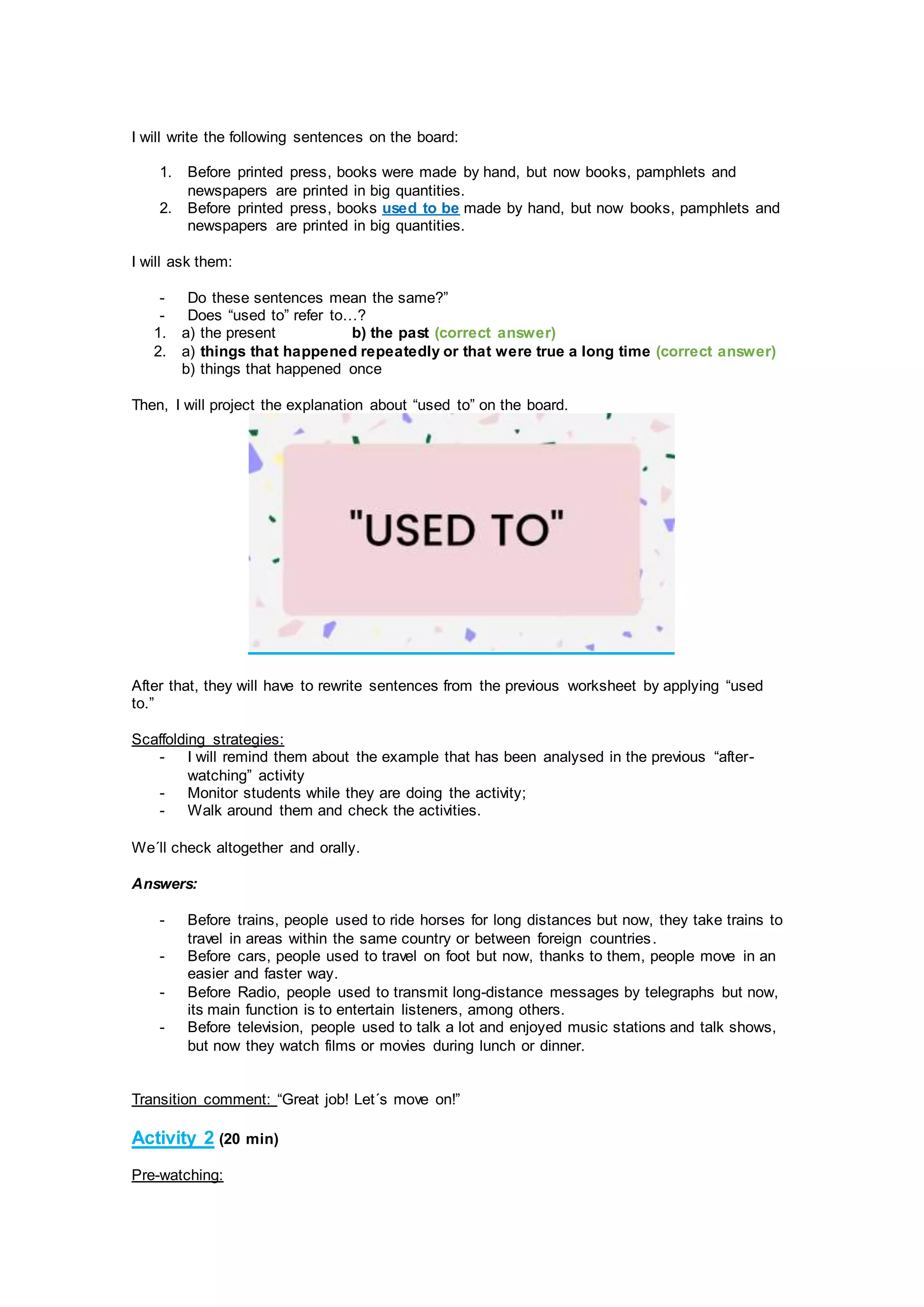 I will write the following sentences on the board:
1. Before printed press, books were made by hand, but now books, pamphlets and
newspapers are printed in big quantities.
2. Before printed press, books used to be made by hand, but now books, pamphlets and
newspapers are printed in big quantities.
I will ask them:
- Do these sentences mean the same?”
- Does “used to” refer to…?
1. a) the present b) the past (correct answer)
2. a) things that happened repeatedly or that were true a long time (correct answer)
b) things that happened once
Then, I will project the explanation about “used to” on the board.
After that, they will have to rewrite sentences from the previous worksheet by applying “used
to.”
Scaffolding strategies:
- I will remind them about the example that has been analysed in the previous “after-
watching” activity
- Monitor students while they are doing the activity;
- Walk around them and check the activities.
We´ll check altogether and orally.
Answers:
- Before trains, people used to ride horses for long distances but now, they take trains to
travel in areas within the same country or between foreign countries.
- Before cars, people used to travel on foot but now, thanks to them, people move in an
easier and faster way.
- Before Radio, people used to transmit long-distance messages by telegraphs but now,
its main function is to entertain listeners, among others.
- Before television, people used to talk a lot and enjoyed music stations and talk shows,
but now they watch films or movies during lunch or dinner.
Transition comment: “Great job! Let´s move on!”
Activity 2 (20 min)
Pre-watching:
 