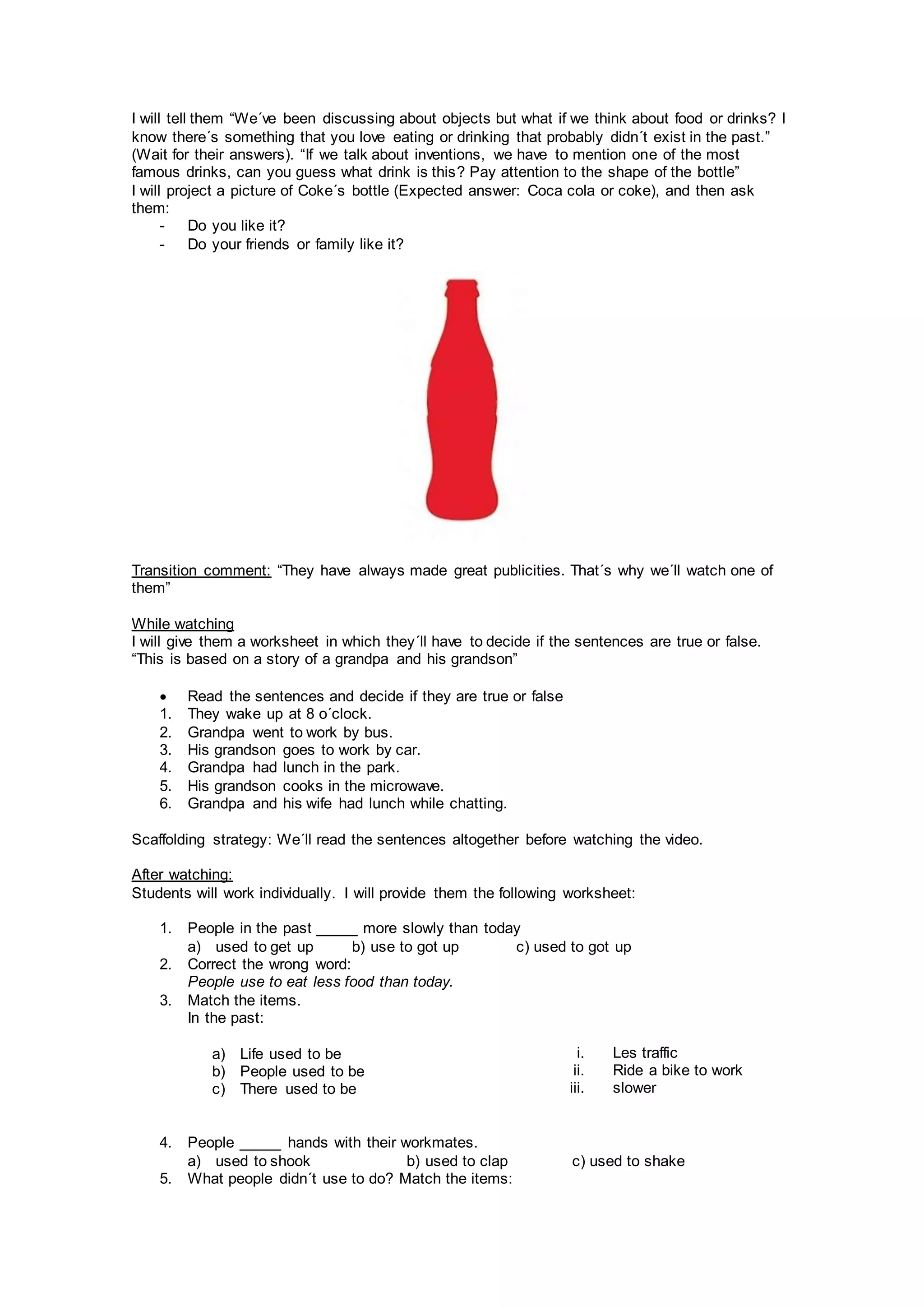 I will tell them “We´ve been discussing about objects but what if we think about food or drinks? I
know there´s something that you love eating or drinking that probably didn´t exist in the past.”
(Wait for their answers). “If we talk about inventions, we have to mention one of the most
famous drinks, can you guess what drink is this? Pay attention to the shape of the bottle”
I will project a picture of Coke´s bottle (Expected answer: Coca cola or coke), and then ask
them:
- Do you like it?
- Do your friends or family like it?
Transition comment: “They have always made great publicities. That´s why we´ll watch one of
them”
While watching
I will give them a worksheet in which they´ll have to decide if the sentences are true or false.
“This is based on a story of a grandpa and his grandson”
 Read the sentences and decide if they are true or false
1. They wake up at 8 o´clock.
2. Grandpa went to work by bus.
3. His grandson goes to work by car.
4. Grandpa had lunch in the park.
5. His grandson cooks in the microwave.
6. Grandpa and his wife had lunch while chatting.
Scaffolding strategy: We´ll read the sentences altogether before watching the video.
After watching:
Students will work individually. I will provide them the following worksheet:
1. People in the past _____ more slowly than today
a) used to get up b) use to got up c) used to got up
2. Correct the wrong word:
People use to eat less food than today.
3. Match the items.
In the past:
4. People _____ hands with their workmates.
a) used to shook b) used to clap c) used to shake
5. What people didn´t use to do? Match the items:
a) Life used to be
b) People used to be
c) There used to be
i. Les traffic
ii. Ride a bike to work
iii. slower
 