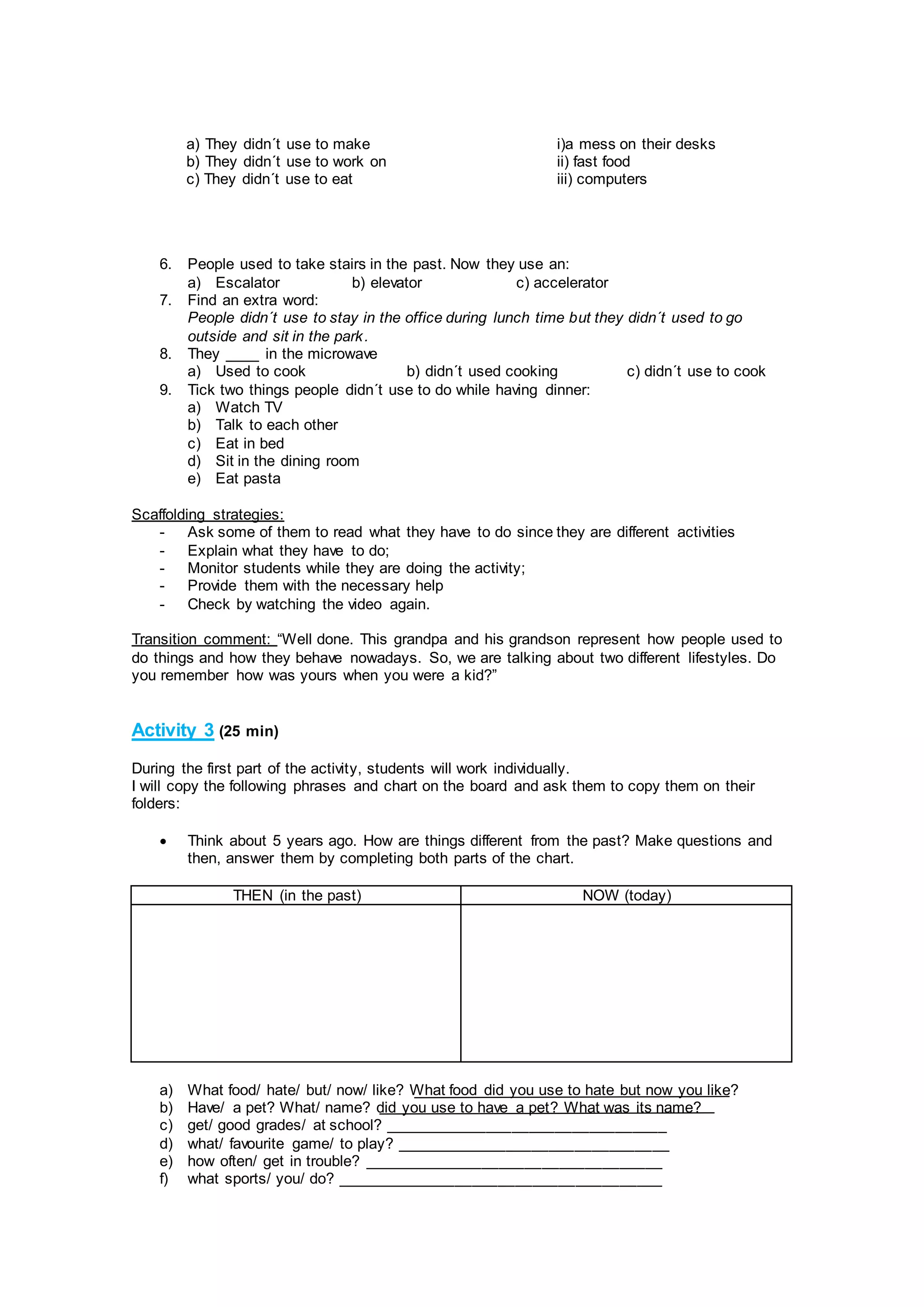 6. People used to take stairs in the past. Now they use an:
a) Escalator b) elevator c) accelerator
7. Find an extra word:
People didn´t use to stay in the office during lunch time but they didn´t used to go
outside and sit in the park.
8. They ____ in the microwave
a) Used to cook b) didn´t used cooking c) didn´t use to cook
9. Tick two things people didn´t use to do while having dinner:
a) Watch TV
b) Talk to each other
c) Eat in bed
d) Sit in the dining room
e) Eat pasta
Scaffolding strategies:
- Ask some of them to read what they have to do since they are different activities
- Explain what they have to do;
- Monitor students while they are doing the activity;
- Provide them with the necessary help
- Check by watching the video again.
Transition comment: “Well done. This grandpa and his grandson represent how people used to
do things and how they behave nowadays. So, we are talking about two different lifestyles. Do
you remember how was yours when you were a kid?”
Activity 3 (25 min)
During the first part of the activity, students will work individually.
I will copy the following phrases and chart on the board and ask them to copy them on their
folders:
 Think about 5 years ago. How are things different from the past? Make questions and
then, answer them by completing both parts of the chart.
THEN (in the past) NOW (today)
a) What food/ hate/ but/ now/ like? What food did you use to hate but now you like?
b) Have/ a pet? What/ name? did you use to have a pet? What was its name?
c) get/ good grades/ at school? _________________________________
d) what/ favourite game/ to play? ________________________________
e) how often/ get in trouble? ___________________________________
f) what sports/ you/ do? ______________________________________
a) They didn´t use to make
b) They didn´t use to work on
c) They didn´t use to eat
i)a mess on their desks
ii) fast food
iii) computers
 