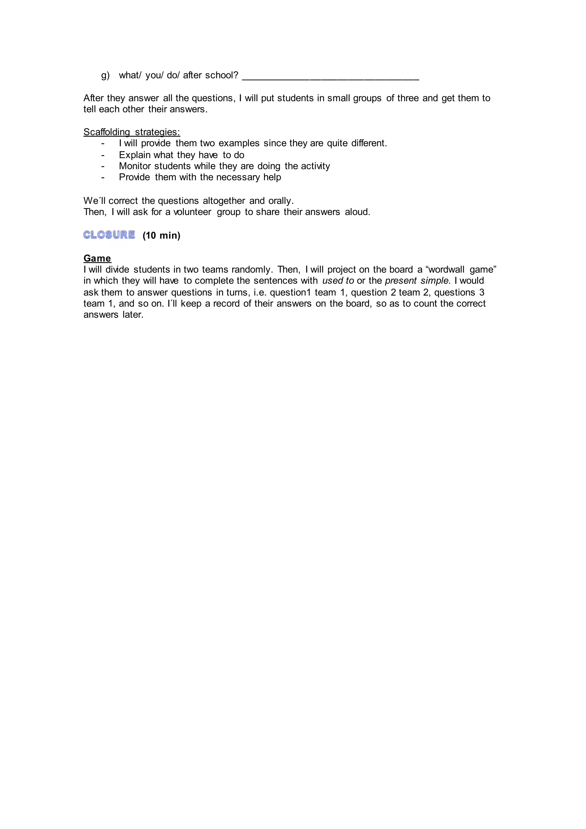 g) what/ you/ do/ after school? _________________________________
After they answer all the questions, I will put students in small groups of three and get them to
tell each other their answers.
Scaffolding strategies:
- I will provide them two examples since they are quite different.
- Explain what they have to do
- Monitor students while they are doing the activity
- Provide them with the necessary help
We´ll correct the questions altogether and orally.
Then, I will ask for a volunteer group to share their answers aloud.
(10 min)
Game
I will divide students in two teams randomly. Then, I will project on the board a “wordwall game”
in which they will have to complete the sentences with used to or the present simple. I would
ask them to answer questions in turns, i.e. question1 team 1, question 2 team 2, questions 3
team 1, and so on. I´ll keep a record of their answers on the board, so as to count the correct
answers later.
 