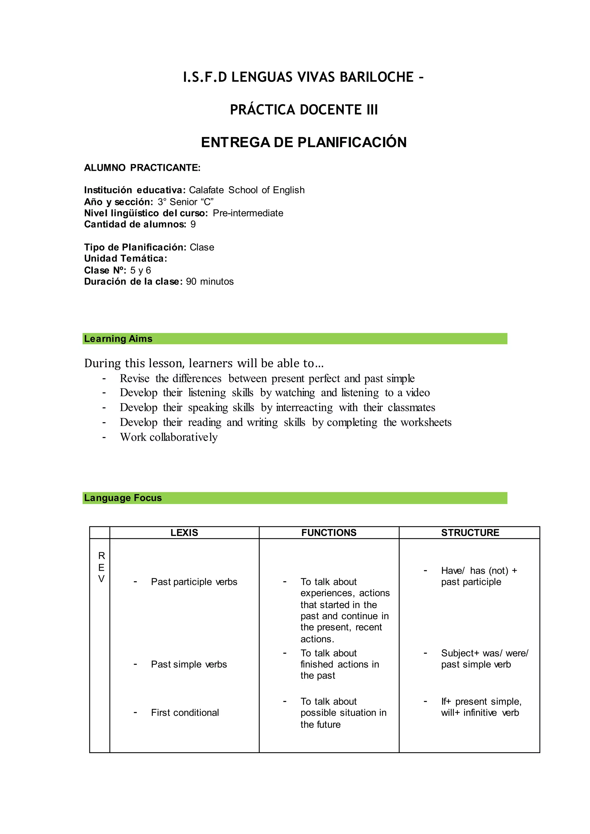 I.S.F.D LENGUAS VIVAS BARILOCHE –
PRÁCTICA DOCENTE III
ENTREGA DE PLANIFICACIÓN
ALUMNO PRACTICANTE:
Institución educativa: Calafate School of English
Año y sección: 3° Senior “C”
Nivel lingüístico del curso: Pre-intermediate
Cantidad de alumnos: 9
Tipo de Planificación: Clase
Unidad Temática:
Clase Nº: 5 y 6
Duración de la clase: 90 minutos
Learning Aims
During this lesson, learners will be able to…
- Revise the differences between present perfect and past simple
- Develop their listening skills by watching and listening to a video
- Develop their speaking skills by interreacting with their classmates
- Develop their reading and writing skills by completing the worksheets
- Work collaboratively
Language Focus
LEXIS FUNCTIONS STRUCTURE
R
E
V - Past participle verbs
- Past simple verbs
- First conditional
- To talk about
experiences, actions
that started in the
past and continue in
the present, recent
actions.
- To talk about
finished actions in
the past
- To talk about
possible situation in
the future
- Have/ has (not) +
past participle
- Subject+ was/ were/
past simple verb
- If+ present simple,
will+ infinitive verb
 