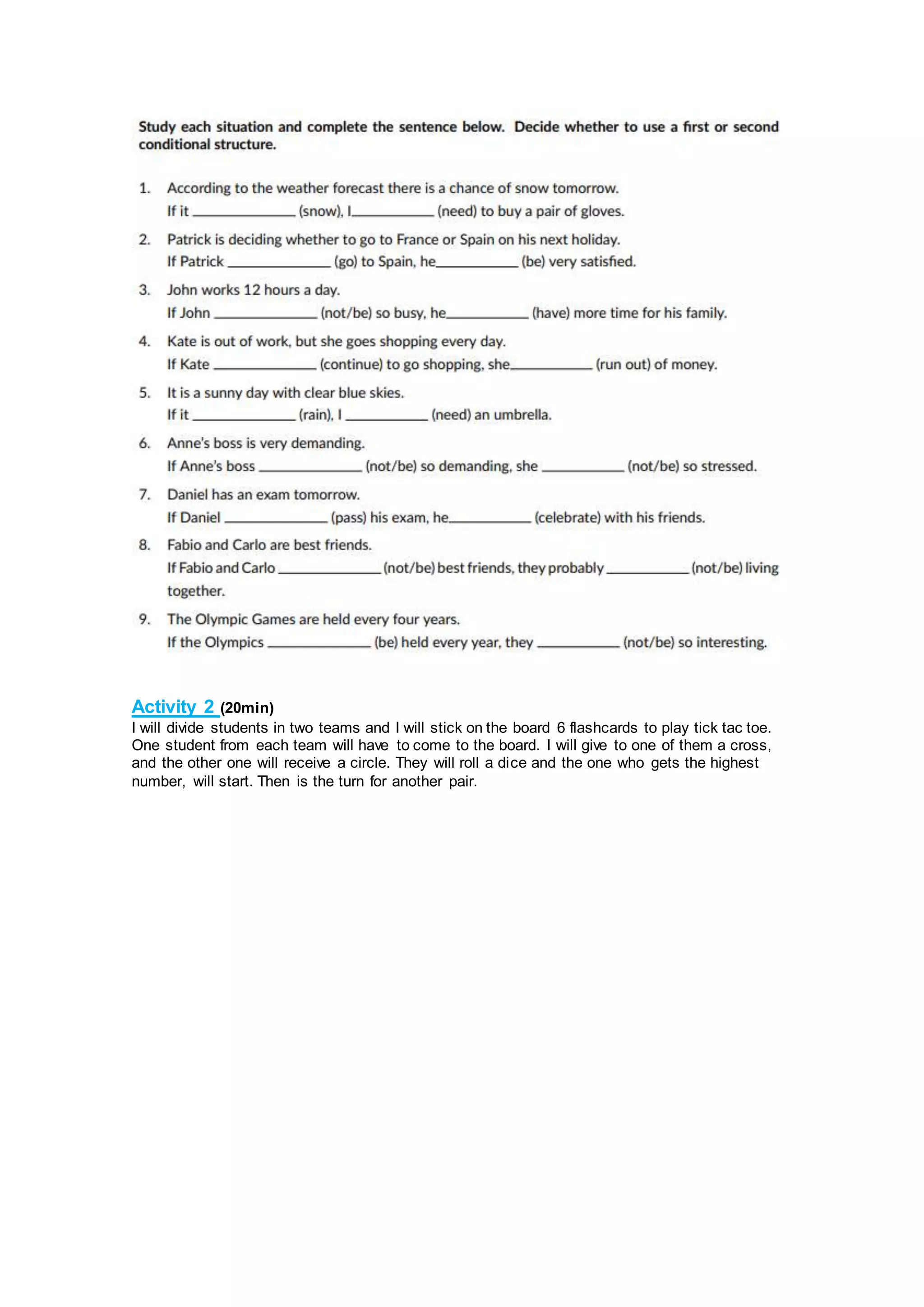 Activity 2 (20min)
I will divide students in two teams and I will stick on the board 6 flashcards to play tick tac toe.
One student from each team will have to come to the board. I will give to one of them a cross,
and the other one will receive a circle. They will roll a dice and the one who gets the highest
number, will start. Then is the turn for another pair.
 