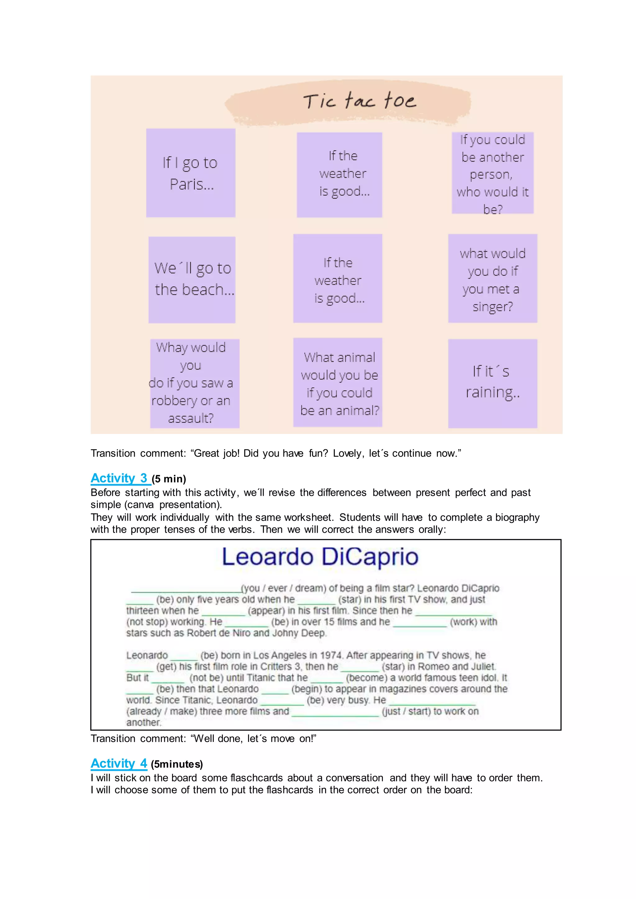 Transition comment: “Great job! Did you have fun? Lovely, let´s continue now.”
Activity 3 (5 min)
Before starting with this activity, we´ll revise the differences between present perfect and past
simple (canva presentation).
They will work individually with the same worksheet. Students will have to complete a biography
with the proper tenses of the verbs. Then we will correct the answers orally:
Transition comment: “Well done, let´s move on!”
Activity 4 (5minutes)
I will stick on the board some flaschcards about a conversation and they will have to order them.
I will choose some of them to put the flashcards in the correct order on the board:
 