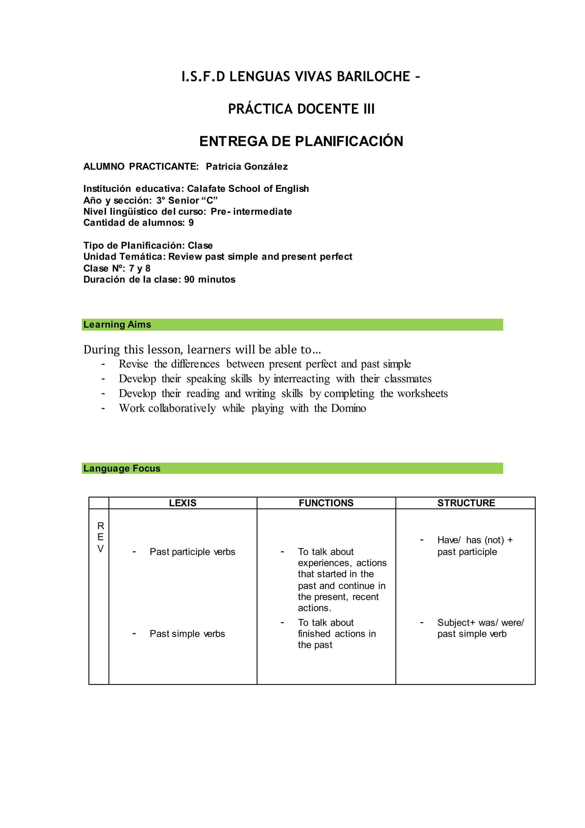 I.S.F.D LENGUAS VIVAS BARILOCHE –
PRÁCTICA DOCENTE III
ENTREGA DE PLANIFICACIÓN
ALUMNO PRACTICANTE: Patricia González
Institución educativa: Calafate School of English
Año y sección: 3° Senior “C”
Nivel lingüístico del curso: Pre- intermediate
Cantidad de alumnos: 9
Tipo de Planificación: Clase
Unidad Temática: Review past simple and present perfect
Clase Nº: 7 y 8
Duración de la clase: 90 minutos
Learning Aims
During this lesson, learners will be able to…
- Revise the differences between present perfect and past simple
- Develop their speaking skills by interreacting with their classmates
- Develop their reading and writing skills by completing the worksheets
- Work collaboratively while playing with the Domino
Language Focus
LEXIS FUNCTIONS STRUCTURE
R
E
V - Past participle verbs
- Past simple verbs
- To talk about
experiences, actions
that started in the
past and continue in
the present, recent
actions.
- To talk about
finished actions in
the past
- Have/ has (not) +
past participle
- Subject+ was/ were/
past simple verb
 