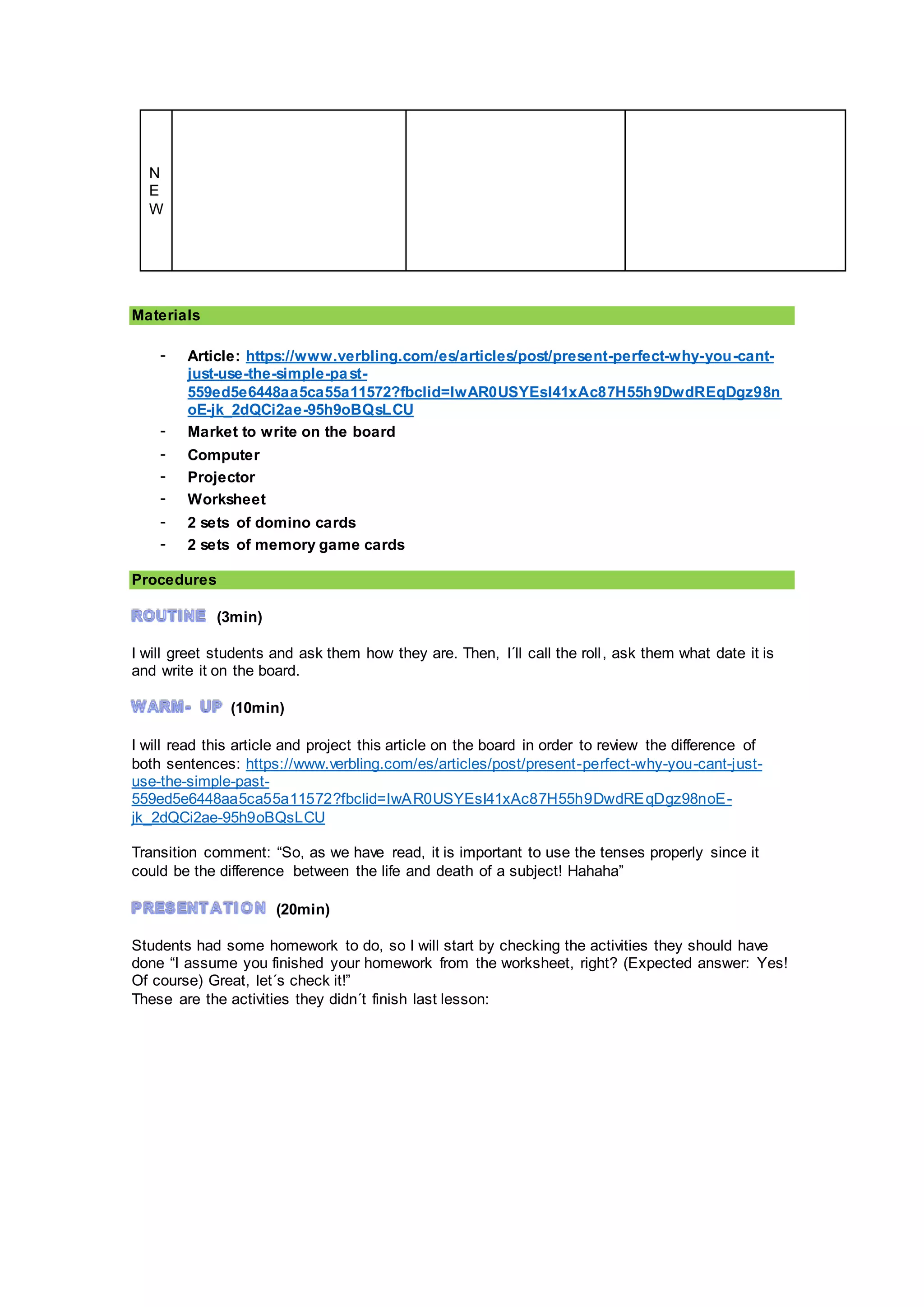 N
E
W
Materials
- Article: https://www.verbling.com/es/articles/post/present-perfect-why-you-cant-
just-use-the-simple-past-
559ed5e6448aa5ca55a11572?fbclid=IwAR0USYEsI41xAc87H55h9DwdREqDgz98n
oE-jk_2dQCi2ae-95h9oBQsLCU
- Market to write on the board
- Computer
- Projector
- Worksheet
- 2 sets of domino cards
- 2 sets of memory game cards
Procedures
(3min)
I will greet students and ask them how they are. Then, I´ll call the roll, ask them what date it is
and write it on the board.
(10min)
I will read this article and project this article on the board in order to review the difference of
both sentences: https://www.verbling.com/es/articles/post/present-perfect-why-you-cant-just-
use-the-simple-past-
559ed5e6448aa5ca55a11572?fbclid=IwAR0USYEsI41xAc87H55h9DwdREqDgz98noE-
jk_2dQCi2ae-95h9oBQsLCU
Transition comment: “So, as we have read, it is important to use the tenses properly since it
could be the difference between the life and death of a subject! Hahaha”
(20min)
Students had some homework to do, so I will start by checking the activities they should have
done “I assume you finished your homework from the worksheet, right? (Expected answer: Yes!
Of course) Great, let´s check it!”
These are the activities they didn´t finish last lesson:
 
