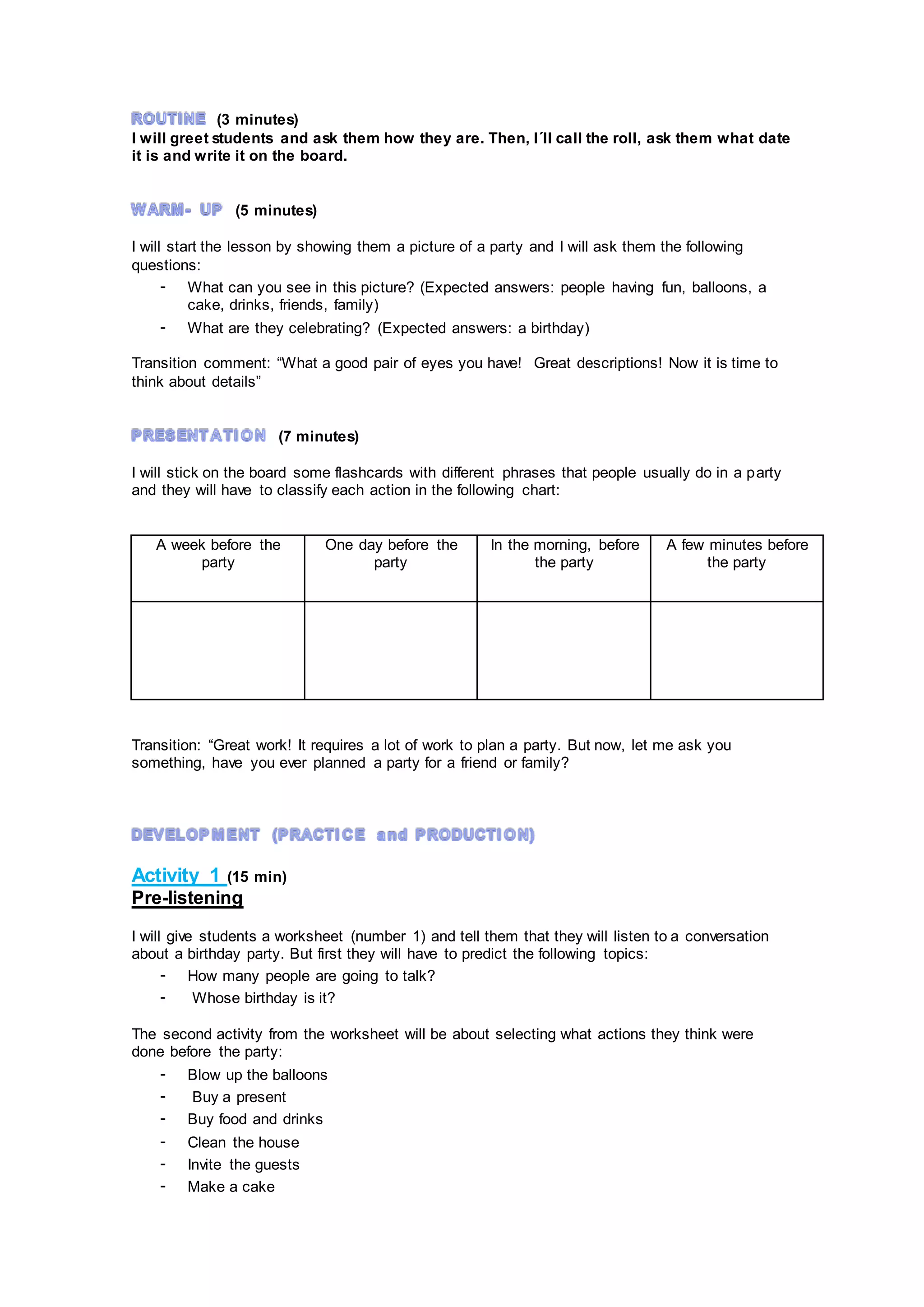 (3 minutes)
I will greet students and ask them how they are. Then, I´ll call the roll, ask them what date
it is and write it on the board.
(5 minutes)
I will start the lesson by showing them a picture of a party and I will ask them the following
questions:
- What can you see in this picture? (Expected answers: people having fun, balloons, a
cake, drinks, friends, family)
- What are they celebrating? (Expected answers: a birthday)
Transition comment: “What a good pair of eyes you have! Great descriptions! Now it is time to
think about details”
(7 minutes)
I will stick on the board some flashcards with different phrases that people usually do in a party
and they will have to classify each action in the following chart:
A week before the
party
One day before the
party
In the morning, before
the party
A few minutes before
the party
Transition: “Great work! It requires a lot of work to plan a party. But now, let me ask you
something, have you ever planned a party for a friend or family?
Activity 1 (15 min)
Pre-listening
I will give students a worksheet (number 1) and tell them that they will listen to a conversation
about a birthday party. But first they will have to predict the following topics:
- How many people are going to talk?
- Whose birthday is it?
The second activity from the worksheet will be about selecting what actions they think were
done before the party:
- Blow up the balloons
- Buy a present
- Buy food and drinks
- Clean the house
- Invite the guests
- Make a cake
 