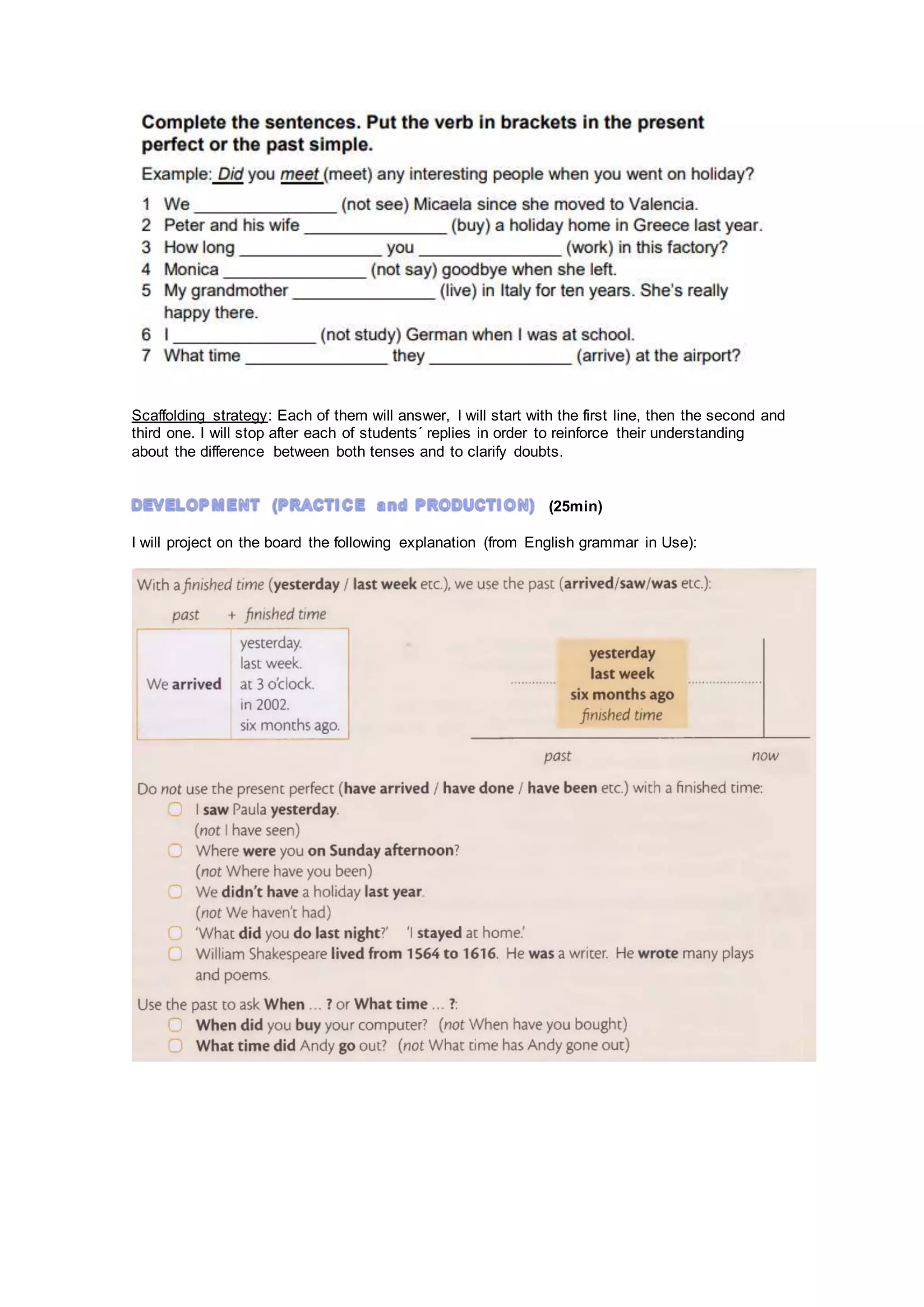Scaffolding strategy: Each of them will answer, I will start with the first line, then the second and
third one. I will stop after each of students´ replies in order to reinforce their understanding
about the difference between both tenses and to clarify doubts.
(25min)
I will project on the board the following explanation (from English grammar in Use):
 