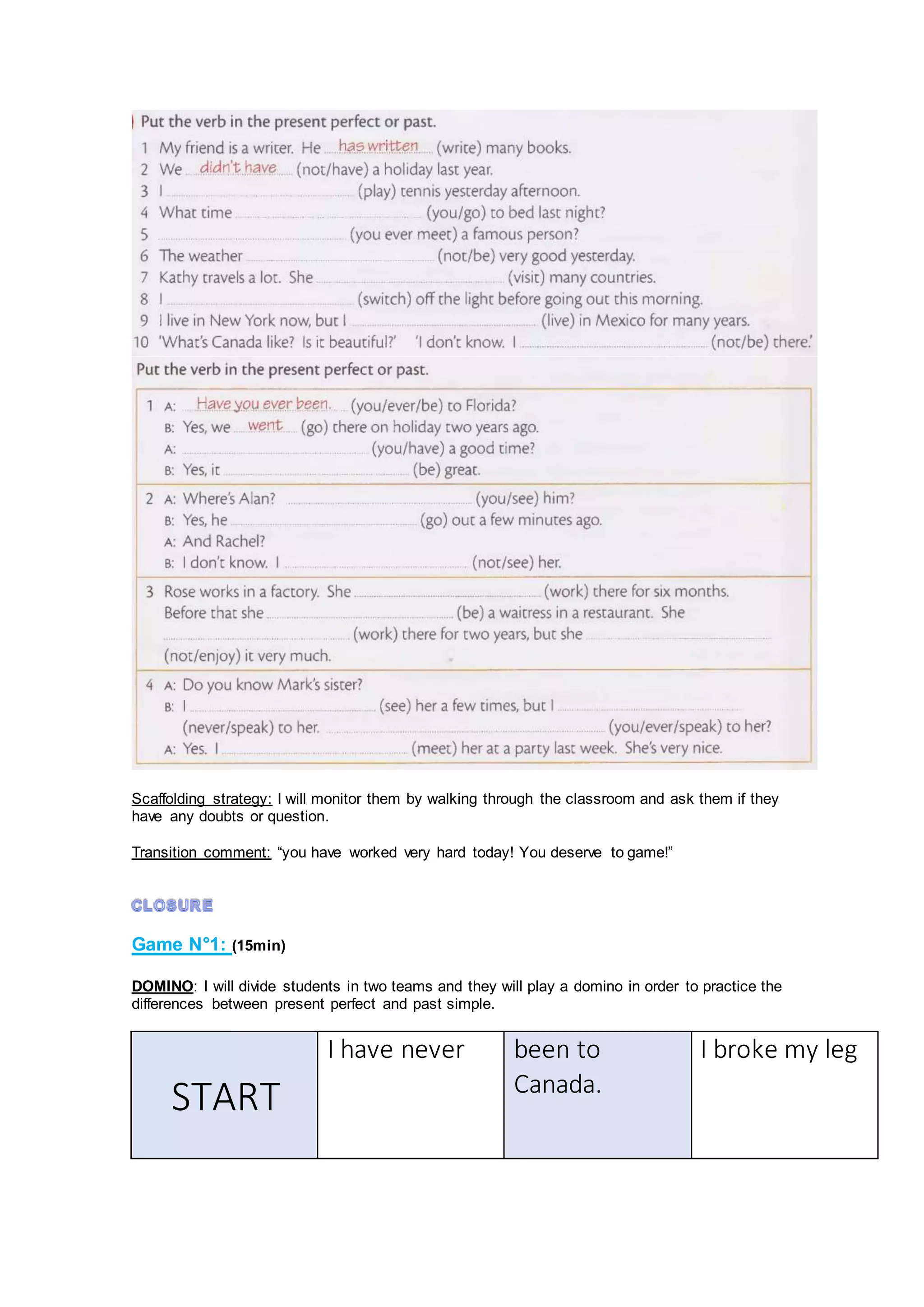 Scaffolding strategy: I will monitor them by walking through the classroom and ask them if they
have any doubts or question.
Transition comment: “you have worked very hard today! You deserve to game!”
Game N°1: (15min)
DOMINO: I will divide students in two teams and they will play a domino in order to practice the
differences between present perfect and past simple.
START
I have never been to
Canada.
I broke my leg
 