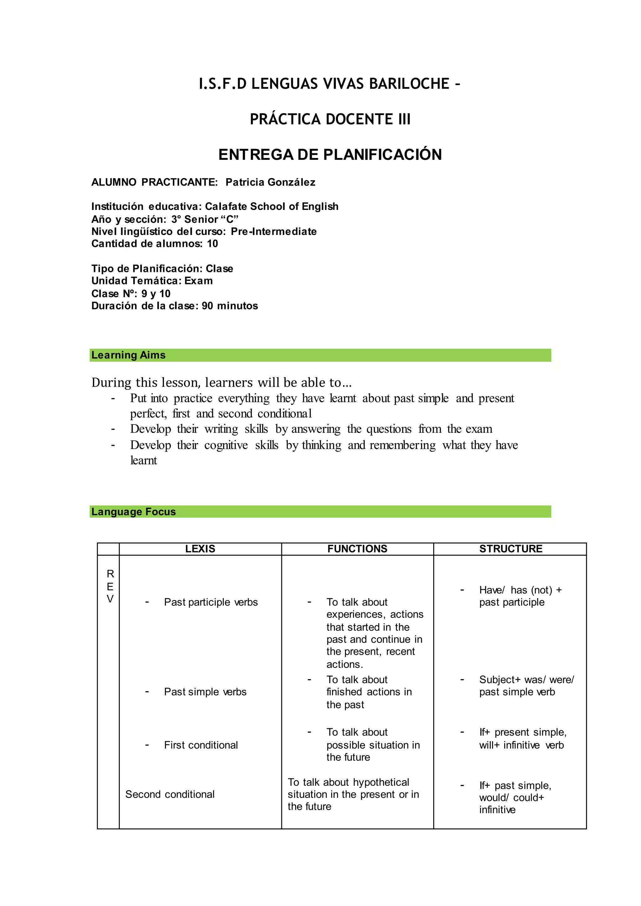 I.S.F.D LENGUAS VIVAS BARILOCHE –
PRÁCTICA DOCENTE III
ENTREGA DE PLANIFICACIÓN
ALUMNO PRACTICANTE: Patricia González
Institución educativa: Calafate School of English
Año y sección: 3° Senior “C”
Nivel lingüístico del curso: Pre-Intermediate
Cantidad de alumnos: 10
Tipo de Planificación: Clase
Unidad Temática: Exam
Clase Nº: 9 y 10
Duración de la clase: 90 minutos
Learning Aims
During this lesson, learners will be able to…
- Put into practice everything they have learnt about past simple and present
perfect, first and second conditional
- Develop their writing skills by answering the questions from the exam
- Develop their cognitive skills by thinking and remembering what they have
learnt
Language Focus
LEXIS FUNCTIONS STRUCTURE
R
E
V - Past participle verbs
- Past simple verbs
- First conditional
Second conditional
- To talk about
experiences, actions
that started in the
past and continue in
the present, recent
actions.
- To talk about
finished actions in
the past
- To talk about
possible situation in
the future
To talk about hypothetical
situation in the present or in
the future
- Have/ has (not) +
past participle
- Subject+ was/ were/
past simple verb
- If+ present simple,
will+ infinitive verb
- If+ past simple,
would/ could+
infinitive
 