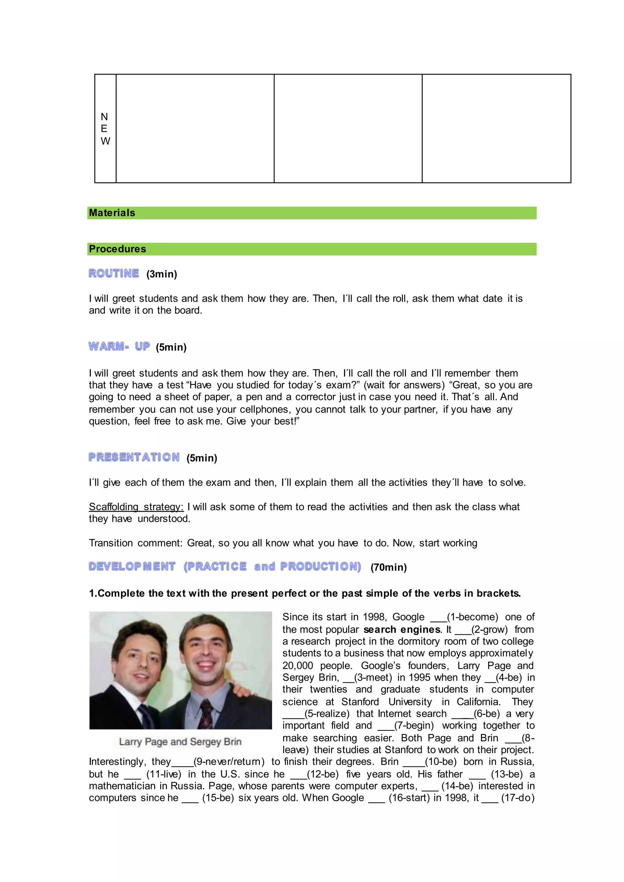 N
E
W
Materials
Procedures
(3min)
I will greet students and ask them how they are. Then, I´ll call the roll, ask them what date it is
and write it on the board.
(5min)
I will greet students and ask them how they are. Then, I´ll call the roll and I´ll remember them
that they have a test “Have you studied for today´s exam?” (wait for answers) “Great, so you are
going to need a sheet of paper, a pen and a corrector just in case you need it. That´s all. And
remember you can not use your cellphones, you cannot talk to your partner, if you have any
question, feel free to ask me. Give your best!”
(5min)
I´ll give each of them the exam and then, I´ll explain them all the activities they´ll have to solve.
Scaffolding strategy: I will ask some of them to read the activities and then ask the class what
they have understood.
Transition comment: Great, so you all know what you have to do. Now, start working
(70min)
1.Complete the text with the present perfect or the past simple of the verbs in brackets.
Since its start in 1998, Google ___(1-become) one of
the most popular search engines. It ___(2-grow) from
a research project in the dormitory room of two college
students to a business that now employs approximately
20,000 people. Google’s founders, Larry Page and
Sergey Brin, __(3-meet) in 1995 when they __(4-be) in
their twenties and graduate students in computer
science at Stanford University in California. They
____(5-realize) that Internet search ____(6-be) a very
important field and ___(7-begin) working together to
make searching easier. Both Page and Brin ___(8-
leave) their studies at Stanford to work on their project.
Interestingly, they____(9-never/return) to finish their degrees. Brin ____(10-be) born in Russia,
but he ___ (11-live) in the U.S. since he ___(12-be) five years old. His father ___ (13-be) a
mathematician in Russia. Page, whose parents were computer experts, ___ (14-be) interested in
computers since he ___ (15-be) six years old. When Google ___ (16-start) in 1998, it ___ (17-do)
 