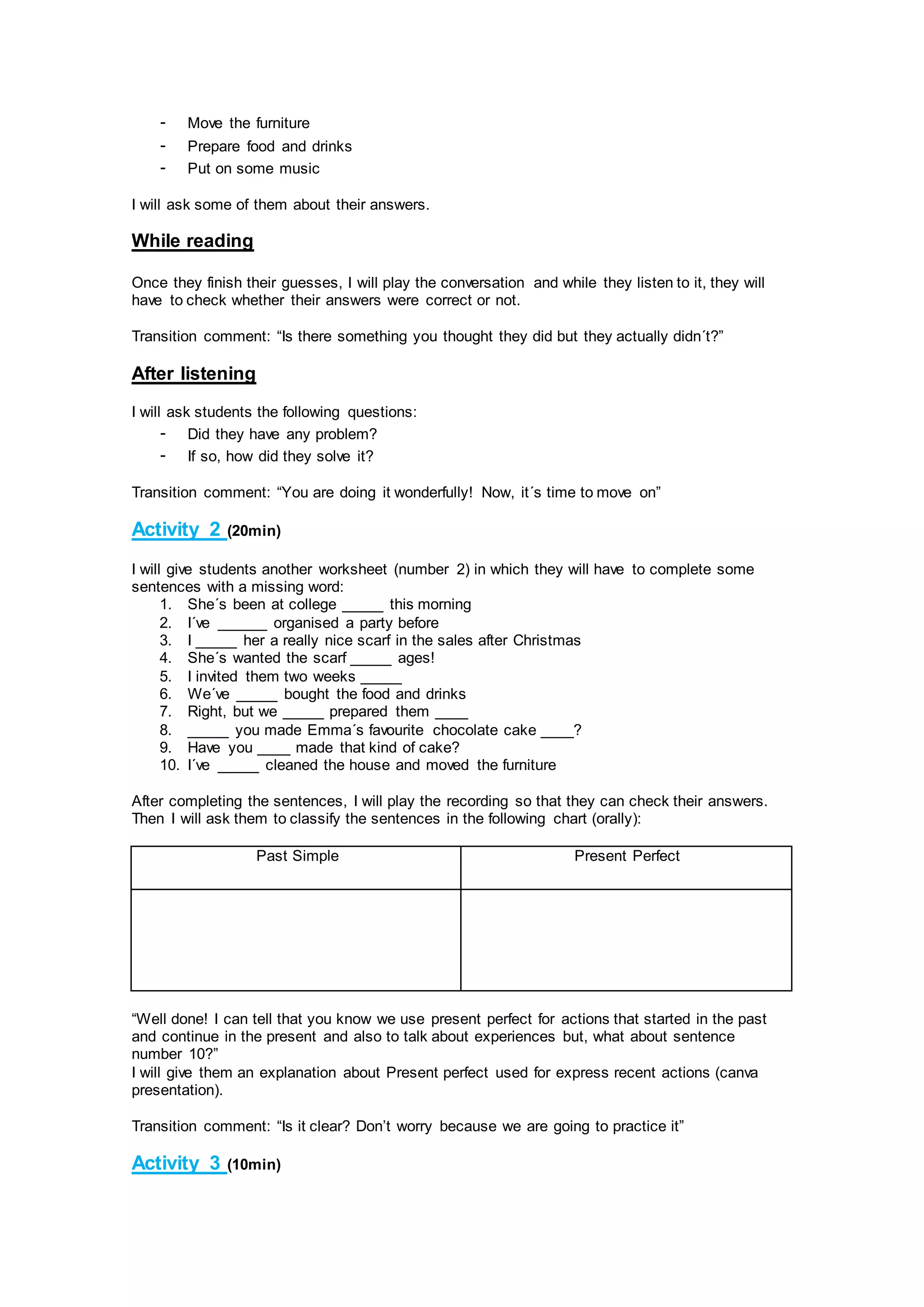 - Move the furniture
- Prepare food and drinks
- Put on some music
I will ask some of them about their answers.
While reading
Once they finish their guesses, I will play the conversation and while they listen to it, they will
have to check whether their answers were correct or not.
Transition comment: “Is there something you thought they did but they actually didn´t?”
After listening
I will ask students the following questions:
- Did they have any problem?
- If so, how did they solve it?
Transition comment: “You are doing it wonderfully! Now, it´s time to move on”
Activity 2 (20min)
I will give students another worksheet (number 2) in which they will have to complete some
sentences with a missing word:
1. She´s been at college _____ this morning
2. I´ve ______ organised a party before
3. I _____ her a really nice scarf in the sales after Christmas
4. She´s wanted the scarf _____ ages!
5. I invited them two weeks _____
6. We´ve _____ bought the food and drinks
7. Right, but we _____ prepared them ____
8. _____ you made Emma´s favourite chocolate cake ____?
9. Have you ____ made that kind of cake?
10. I´ve _____ cleaned the house and moved the furniture
After completing the sentences, I will play the recording so that they can check their answers.
Then I will ask them to classify the sentences in the following chart (orally):
Past Simple Present Perfect
“Well done! I can tell that you know we use present perfect for actions that started in the past
and continue in the present and also to talk about experiences but, what about sentence
number 10?”
I will give them an explanation about Present perfect used for express recent actions (canva
presentation).
Transition comment: “Is it clear? Don’t worry because we are going to practice it”
Activity 3 (10min)
 