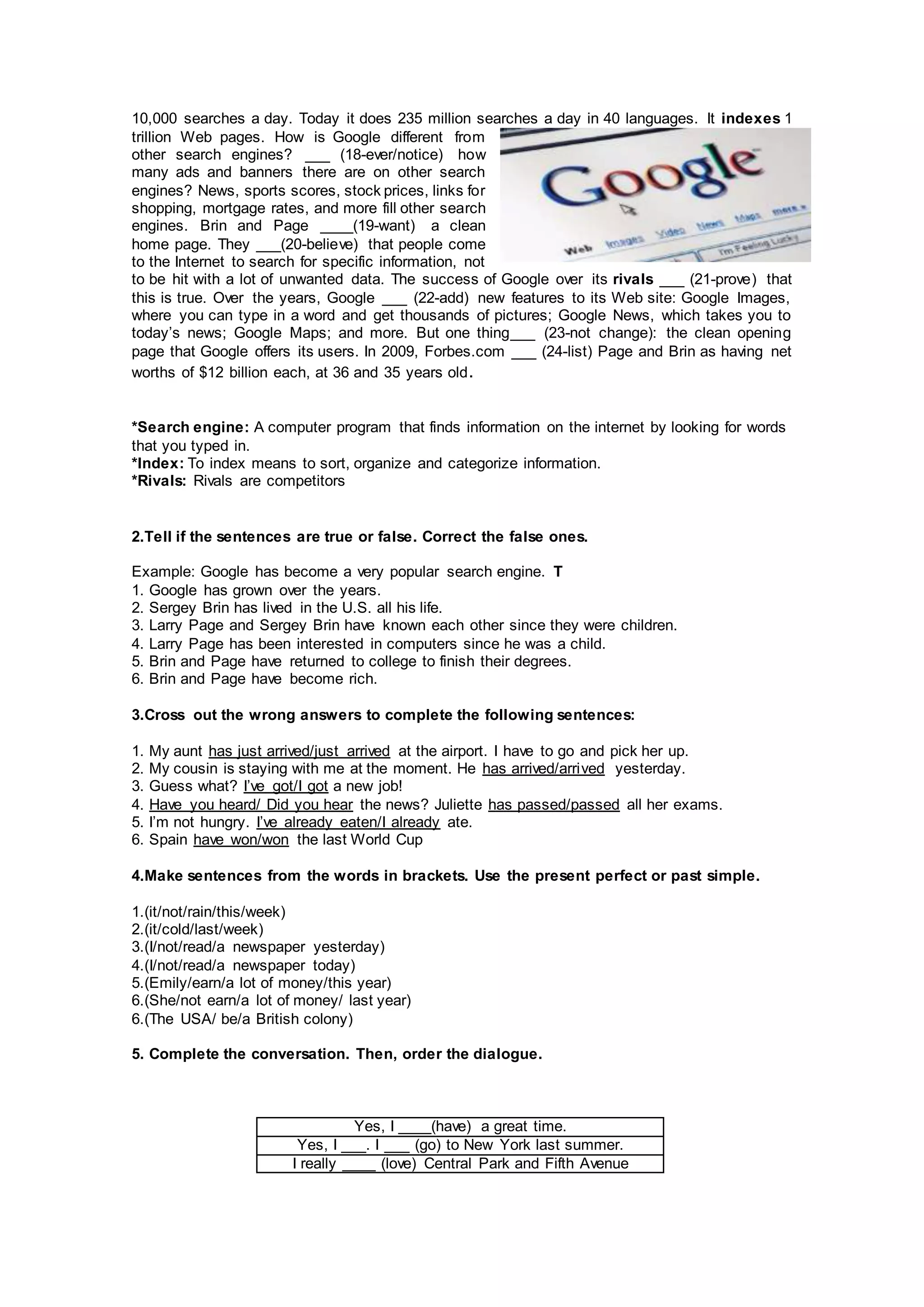 10,000 searches a day. Today it does 235 million searches a day in 40 languages. It indexes 1
trillion Web pages. How is Google different from
other search engines? ___ (18-ever/notice) how
many ads and banners there are on other search
engines? News, sports scores, stock prices, links for
shopping, mortgage rates, and more fill other search
engines. Brin and Page ____(19-want) a clean
home page. They ___(20-believe) that people come
to the Internet to search for specific information, not
to be hit with a lot of unwanted data. The success of Google over its rivals ___ (21-prove) that
this is true. Over the years, Google ___ (22-add) new features to its Web site: Google Images,
where you can type in a word and get thousands of pictures; Google News, which takes you to
today’s news; Google Maps; and more. But one thing___ (23-not change): the clean opening
page that Google offers its users. In 2009, Forbes.com ___ (24-list) Page and Brin as having net
worths of $12 billion each, at 36 and 35 years old.
*Search engine: A computer program that finds information on the internet by looking for words
that you typed in.
*Index: To index means to sort, organize and categorize information.
*Rivals: Rivals are competitors
2.Tell if the sentences are true or false. Correct the false ones.
Example: Google has become a very popular search engine. T
1. Google has grown over the years.
2. Sergey Brin has lived in the U.S. all his life.
3. Larry Page and Sergey Brin have known each other since they were children.
4. Larry Page has been interested in computers since he was a child.
5. Brin and Page have returned to college to finish their degrees.
6. Brin and Page have become rich.
3.Cross out the wrong answers to complete the following sentences:
1. My aunt has just arrived/just arrived at the airport. I have to go and pick her up.
2. My cousin is staying with me at the moment. He has arrived/arrived yesterday.
3. Guess what? I’ve got/I got a new job!
4. Have you heard/ Did you hear the news? Juliette has passed/passed all her exams.
5. I’m not hungry. I’ve already eaten/I already ate.
6. Spain have won/won the last World Cup
4.Make sentences from the words in brackets. Use the present perfect or past simple.
1.(it/not/rain/this/week)
2.(it/cold/last/week)
3.(I/not/read/a newspaper yesterday)
4.(I/not/read/a newspaper today)
5.(Emily/earn/a lot of money/this year)
6.(She/not earn/a lot of money/ last year)
6.(The USA/ be/a British colony)
5. Complete the conversation. Then, order the dialogue.
Yes, I ____(have) a great time.
Yes, I ___. I ___ (go) to New York last summer.
I really ____ (love) Central Park and Fifth Avenue
 