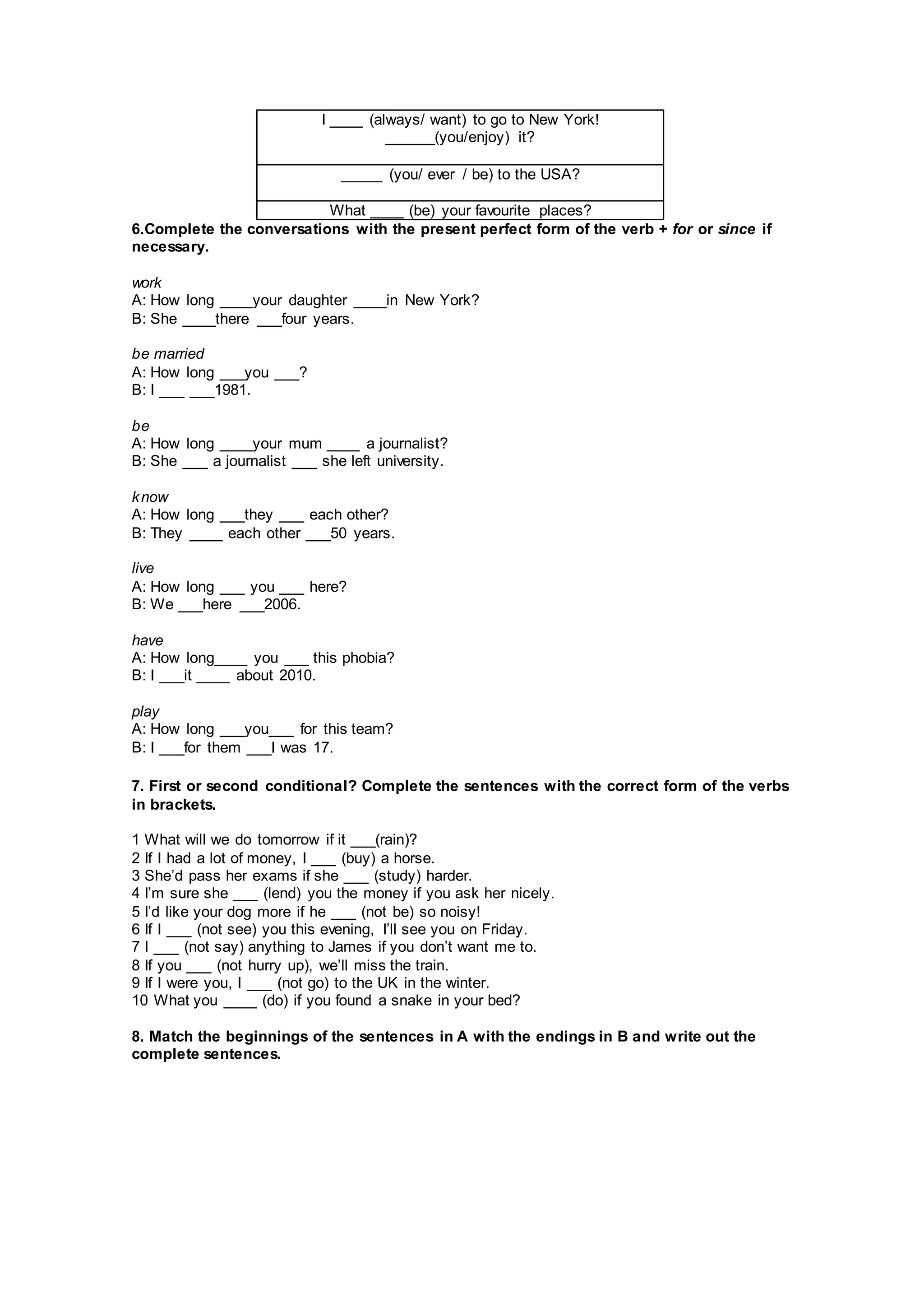 I ____ (always/ want) to go to New York!
______(you/enjoy) it?
_____ (you/ ever / be) to the USA?
What ____ (be) your favourite places?
6.Complete the conversations with the present perfect form of the verb + for or since if
necessary.
work
A: How long ____your daughter ____in New York?
B: She ____there ___four years.
be married
A: How long ___you ___?
B: I ___ ___1981.
be
A: How long ____your mum ____ a journalist?
B: She ___ a journalist ___ she left university.
know
A: How long ___they ___ each other?
B: They ____ each other ___50 years.
live
A: How long ___ you ___ here?
B: We ___here ___2006.
have
A: How long____ you ___ this phobia?
B: I ___it ____ about 2010.
play
A: How long ___you___ for this team?
B: I ___for them ___I was 17.
7. First or second conditional? Complete the sentences with the correct form of the verbs
in brackets.
1 What will we do tomorrow if it ___(rain)?
2 If I had a lot of money, I ___ (buy) a horse.
3 She’d pass her exams if she ___ (study) harder.
4 I’m sure she ___ (lend) you the money if you ask her nicely.
5 I’d like your dog more if he ___ (not be) so noisy!
6 If I ___ (not see) you this evening, I’ll see you on Friday.
7 I ___ (not say) anything to James if you don’t want me to.
8 If you ___ (not hurry up), we’ll miss the train.
9 If I were you, I ___ (not go) to the UK in the winter.
10 What you ____ (do) if you found a snake in your bed?
8. Match the beginnings of the sentences in A with the endings in B and write out the
complete sentences.
 