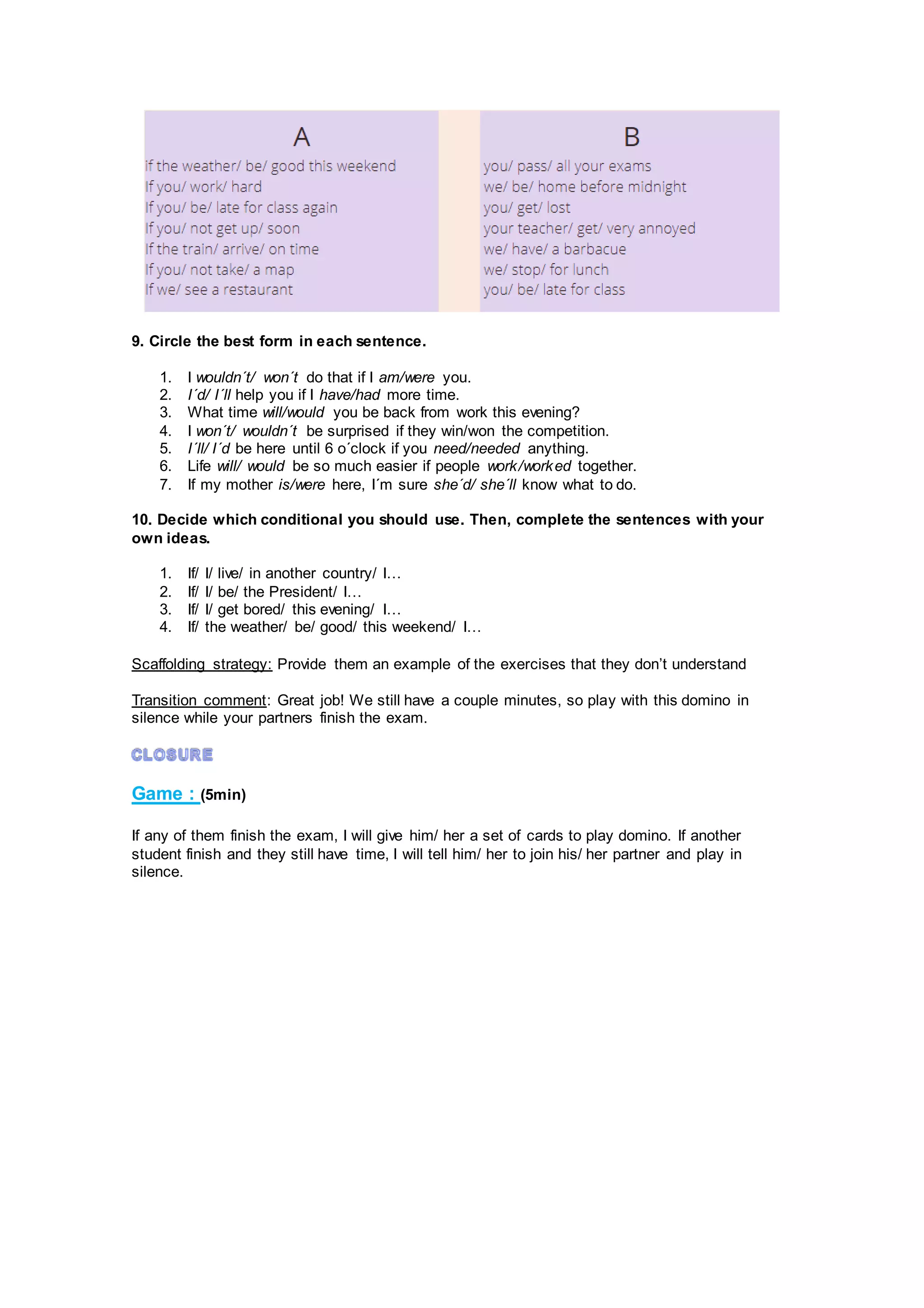 9. Circle the best form in each sentence.
1. I wouldn´t/ won´t do that if I am/were you.
2. I´d/ I´ll help you if I have/had more time.
3. What time will/would you be back from work this evening?
4. I won´t/ wouldn´t be surprised if they win/won the competition.
5. I´ll/ I´d be here until 6 o´clock if you need/needed anything.
6. Life will/ would be so much easier if people work/worked together.
7. If my mother is/were here, I´m sure she´d/ she´ll know what to do.
10. Decide which conditional you should use. Then, complete the sentences with your
own ideas.
1. If/ I/ live/ in another country/ I…
2. If/ I/ be/ the President/ I…
3. If/ I/ get bored/ this evening/ I…
4. If/ the weather/ be/ good/ this weekend/ I…
Scaffolding strategy: Provide them an example of the exercises that they don’t understand
Transition comment: Great job! We still have a couple minutes, so play with this domino in
silence while your partners finish the exam.
Game : (5min)
If any of them finish the exam, I will give him/ her a set of cards to play domino. If another
student finish and they still have time, I will tell him/ her to join his/ her partner and play in
silence.
 