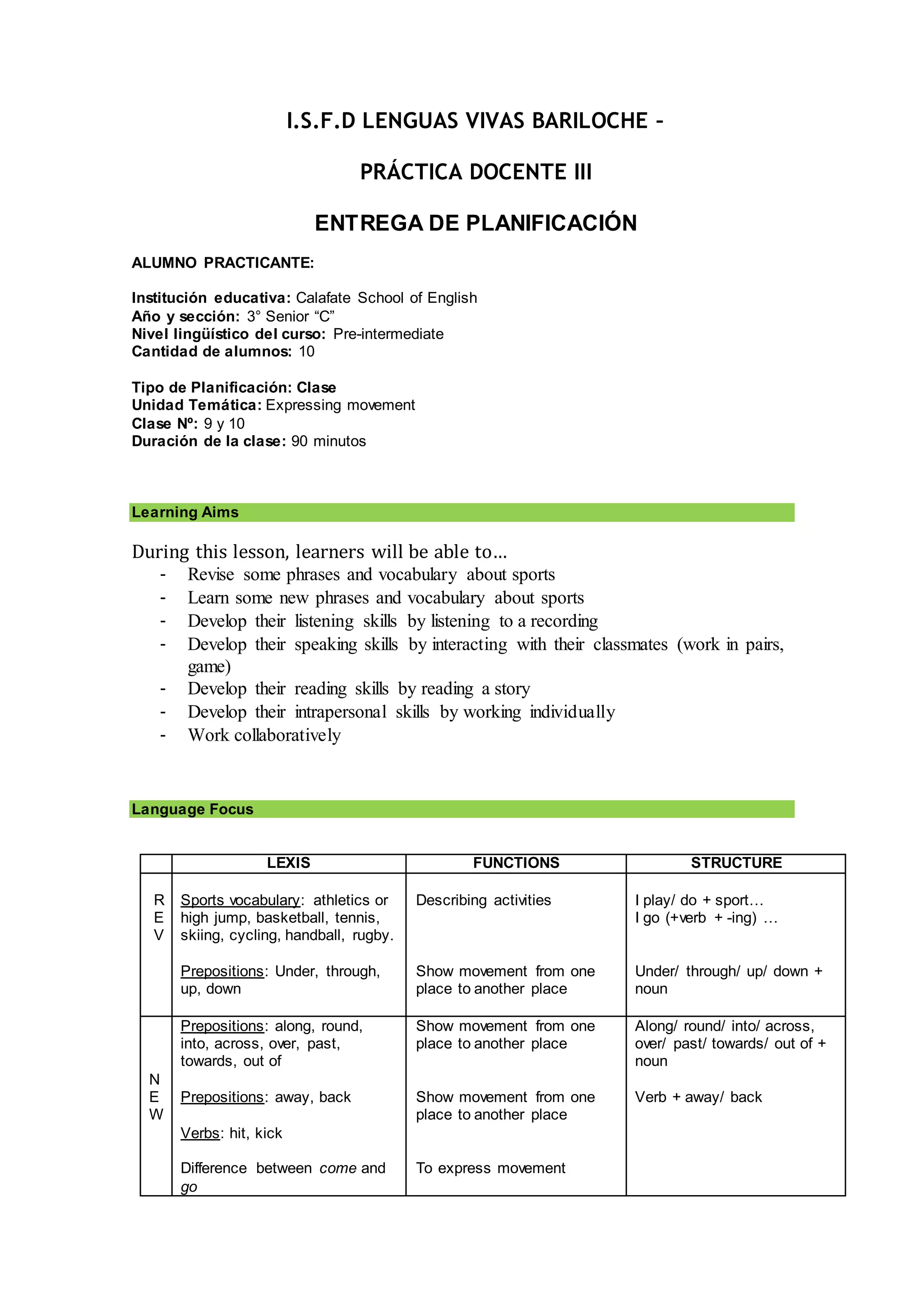 I.S.F.D LENGUAS VIVAS BARILOCHE –
PRÁCTICA DOCENTE III
ENTREGA DE PLANIFICACIÓN
ALUMNO PRACTICANTE:
Institución educativa: Calafate School of English
Año y sección: 3° Senior “C”
Nivel lingüístico del curso: Pre-intermediate
Cantidad de alumnos: 10
Tipo de Planificación: Clase
Unidad Temática: Expressing movement
Clase Nº: 9 y 10
Duración de la clase: 90 minutos
Learning Aims
During this lesson, learners will be able to…
- Revise some phrases and vocabulary about sports
- Learn some new phrases and vocabulary about sports
- Develop their listening skills by listening to a recording
- Develop their speaking skills by interacting with their classmates (work in pairs,
game)
- Develop their reading skills by reading a story
- Develop their intrapersonal skills by working individually
- Work collaboratively
Language Focus
LEXIS FUNCTIONS STRUCTURE
R
E
V
Sports vocabulary: athletics or
high jump, basketball, tennis,
skiing, cycling, handball, rugby.
Prepositions: Under, through,
up, down
Describing activities
Show movement from one
place to another place
I play/ do + sport…
I go (+verb + -ing) …
Under/ through/ up/ down +
noun
N
E
W
Prepositions: along, round,
into, across, over, past,
towards, out of
Prepositions: away, back
Verbs: hit, kick
Difference between come and
go
Show movement from one
place to another place
Show movement from one
place to another place
To express movement
Along/ round/ into/ across,
over/ past/ towards/ out of +
noun
Verb + away/ back
 