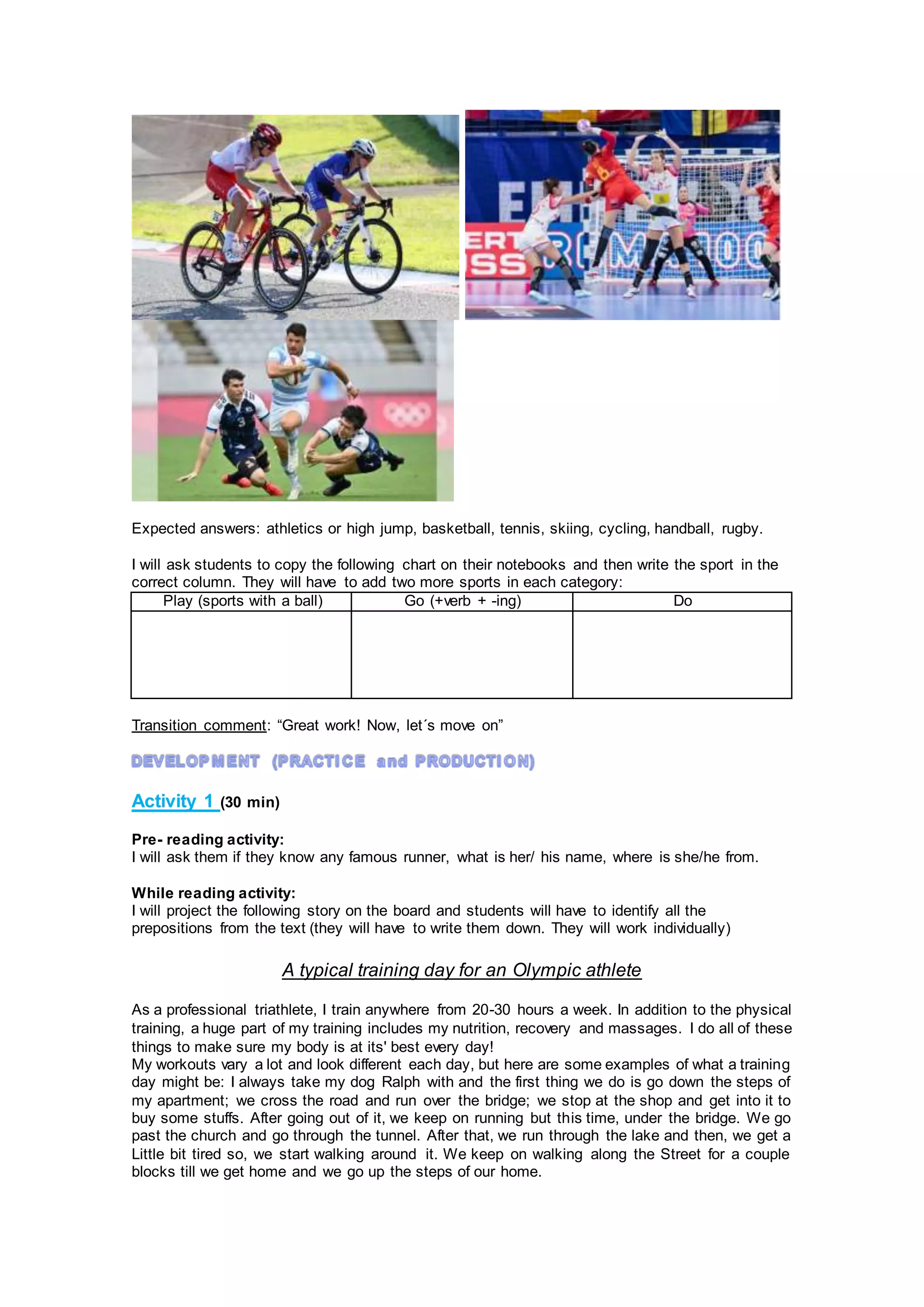 Expected answers: athletics or high jump, basketball, tennis, skiing, cycling, handball, rugby.
I will ask students to copy the following chart on their notebooks and then write the sport in the
correct column. They will have to add two more sports in each category:
Play (sports with a ball) Go (+verb + -ing) Do
Transition comment: “Great work! Now, let´s move on”
Activity 1 (30 min)
Pre- reading activity:
I will ask them if they know any famous runner, what is her/ his name, where is she/he from.
While reading activity:
I will project the following story on the board and students will have to identify all the
prepositions from the text (they will have to write them down. They will work individually)
A typical training day for an Olympic athlete
As a professional triathlete, I train anywhere from 20-30 hours a week. In addition to the physical
training, a huge part of my training includes my nutrition, recovery and massages. I do all of these
things to make sure my body is at its' best every day!
My workouts vary a lot and look different each day, but here are some examples of what a training
day might be: I always take my dog Ralph with and the first thing we do is go down the steps of
my apartment; we cross the road and run over the bridge; we stop at the shop and get into it to
buy some stuffs. After going out of it, we keep on running but this time, under the bridge. We go
past the church and go through the tunnel. After that, we run through the lake and then, we get a
Little bit tired so, we start walking around it. We keep on walking along the Street for a couple
blocks till we get home and we go up the steps of our home.
 