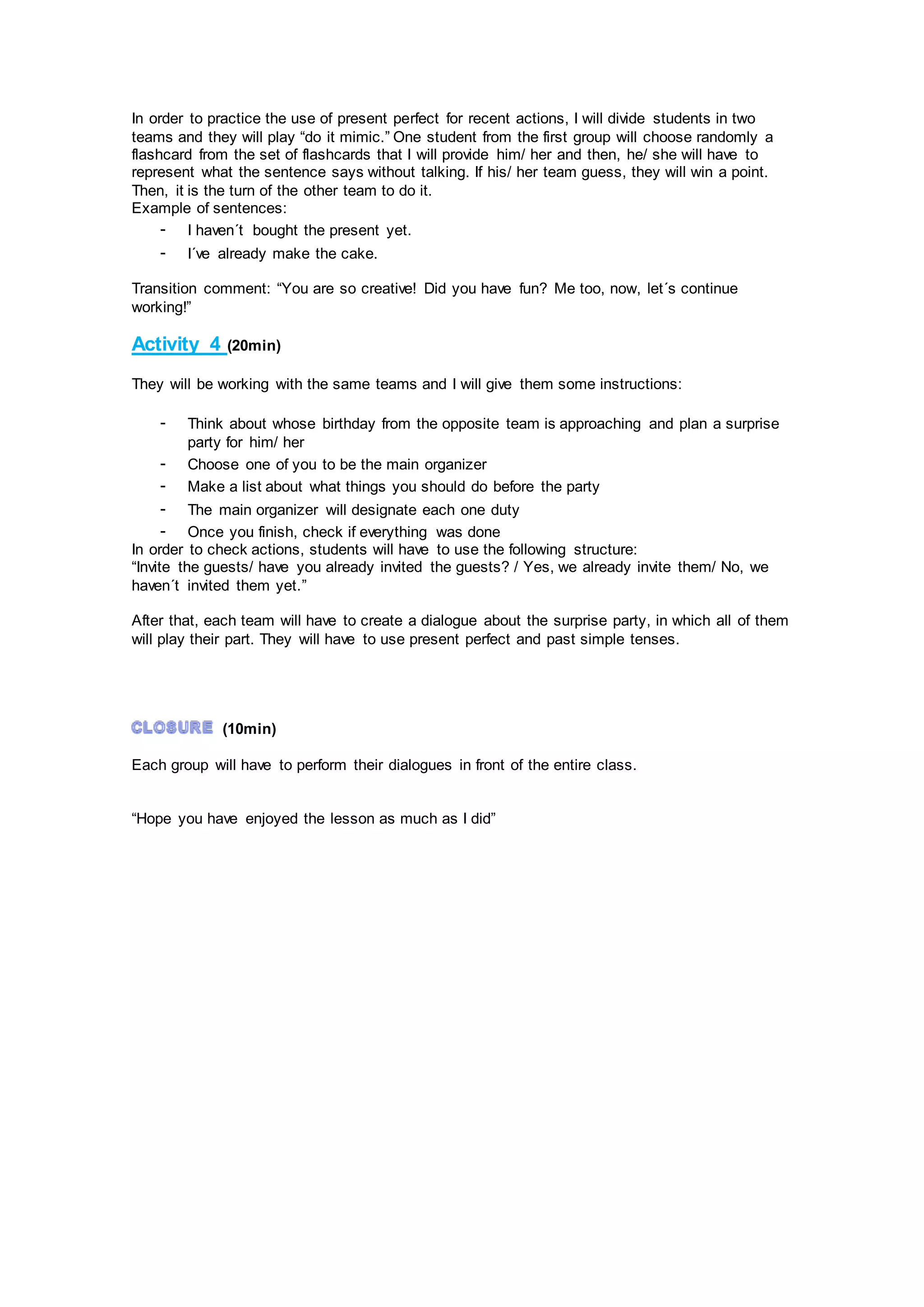 In order to practice the use of present perfect for recent actions, I will divide students in two
teams and they will play “do it mimic.” One student from the first group will choose randomly a
flashcard from the set of flashcards that I will provide him/ her and then, he/ she will have to
represent what the sentence says without talking. If his/ her team guess, they will win a point.
Then, it is the turn of the other team to do it.
Example of sentences:
- I haven´t bought the present yet.
- I´ve already make the cake.
Transition comment: “You are so creative! Did you have fun? Me too, now, let´s continue
working!”
Activity 4 (20min)
They will be working with the same teams and I will give them some instructions:
- Think about whose birthday from the opposite team is approaching and plan a surprise
party for him/ her
- Choose one of you to be the main organizer
- Make a list about what things you should do before the party
- The main organizer will designate each one duty
- Once you finish, check if everything was done
In order to check actions, students will have to use the following structure:
“Invite the guests/ have you already invited the guests? / Yes, we already invite them/ No, we
haven´t invited them yet.”
After that, each team will have to create a dialogue about the surprise party, in which all of them
will play their part. They will have to use present perfect and past simple tenses.
(10min)
Each group will have to perform their dialogues in front of the entire class.
“Hope you have enjoyed the lesson as much as I did”
 