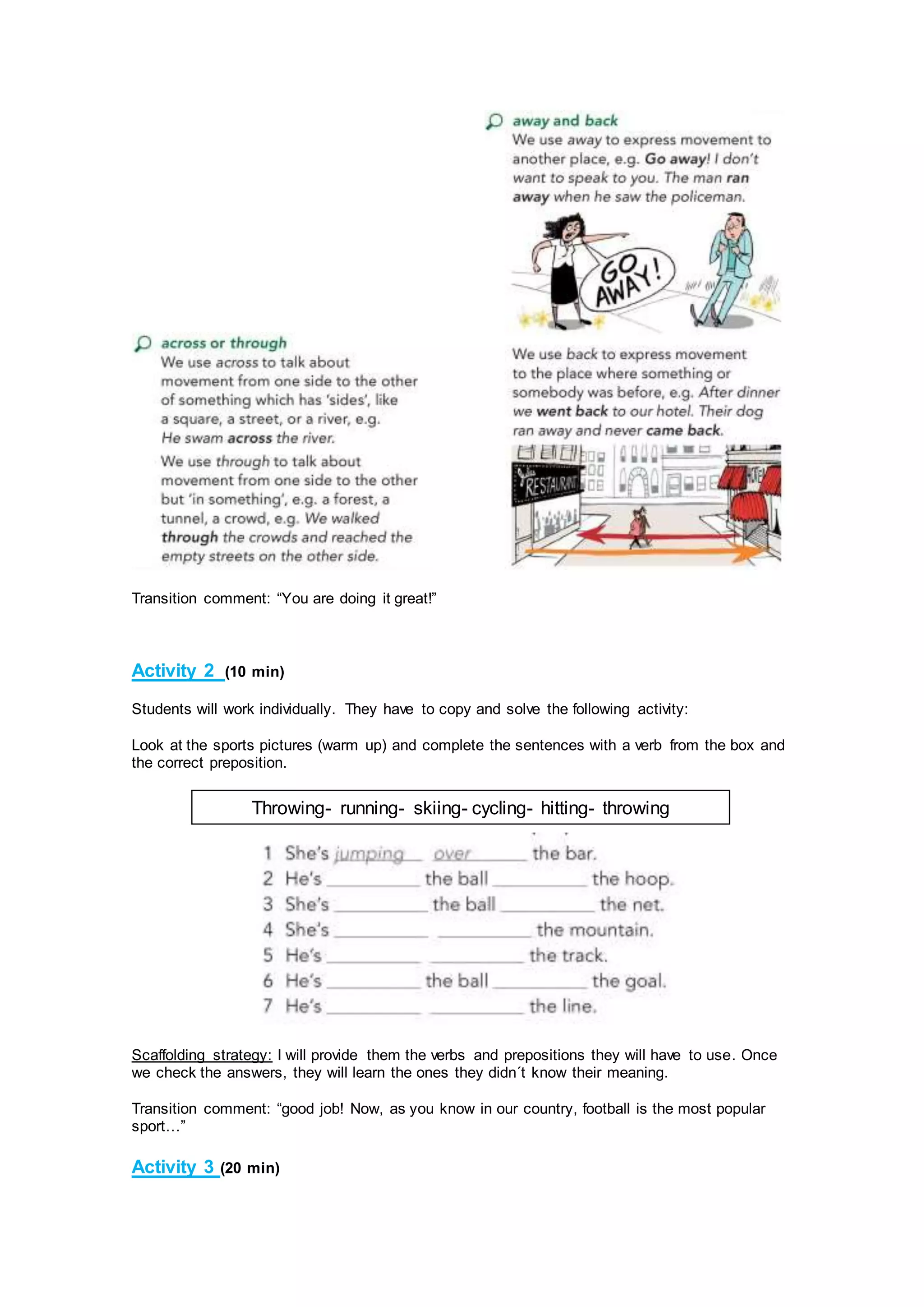 Transition comment: “You are doing it great!”
Activity 2 (10 min)
Students will work individually. They have to copy and solve the following activity:
Look at the sports pictures (warm up) and complete the sentences with a verb from the box and
the correct preposition.
Scaffolding strategy: I will provide them the verbs and prepositions they will have to use. Once
we check the answers, they will learn the ones they didn´t know their meaning.
Transition comment: “good job! Now, as you know in our country, football is the most popular
sport…”
Activity 3 (20 min)
Throwing- running- skiing- cycling- hitting- throwing
 