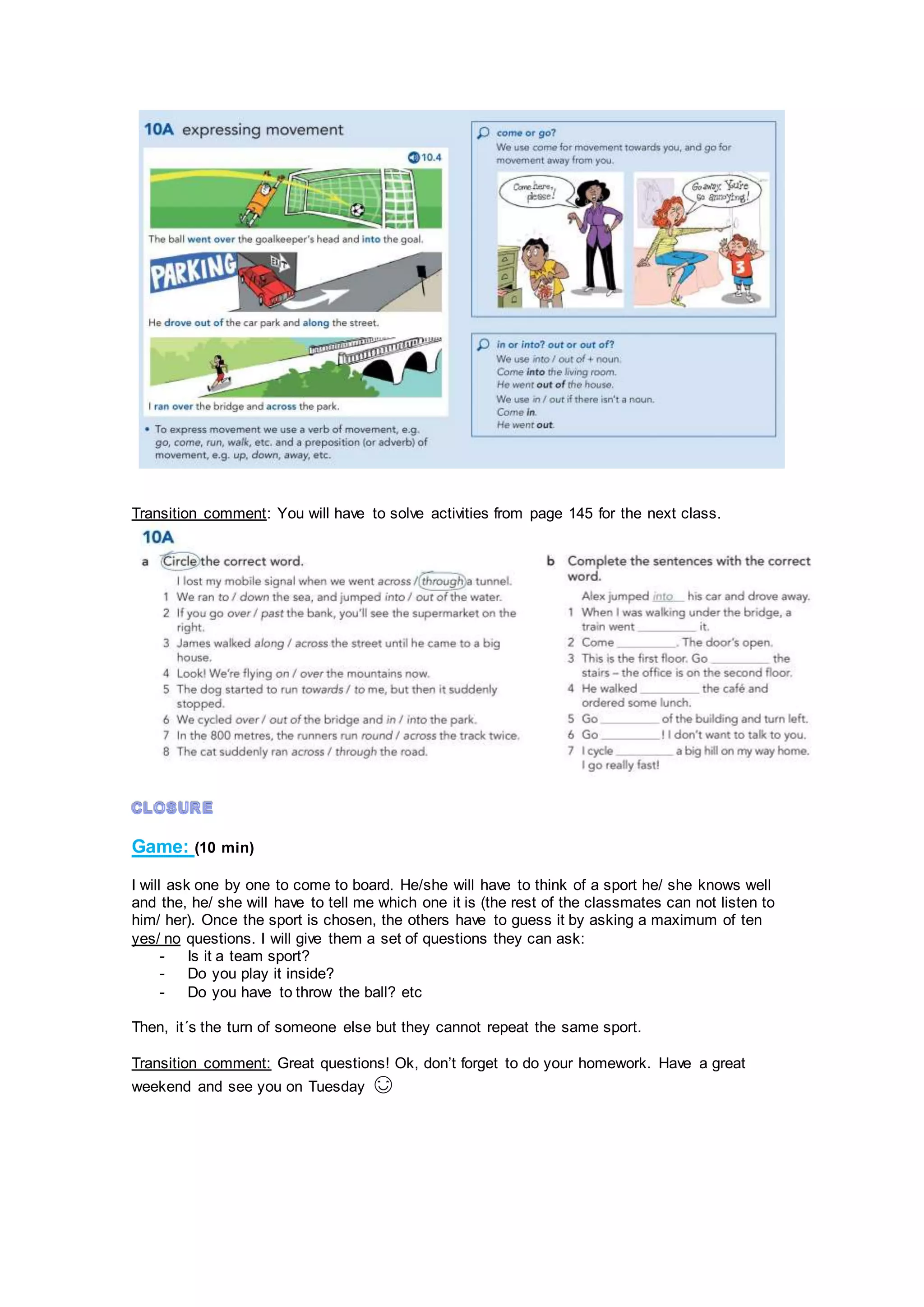 Transition comment: You will have to solve activities from page 145 for the next class.
Game: (10 min)
I will ask one by one to come to board. He/she will have to think of a sport he/ she knows well
and the, he/ she will have to tell me which one it is (the rest of the classmates can not listen to
him/ her). Once the sport is chosen, the others have to guess it by asking a maximum of ten
yes/ no questions. I will give them a set of questions they can ask:
- Is it a team sport?
- Do you play it inside?
- Do you have to throw the ball? etc
Then, it´s the turn of someone else but they cannot repeat the same sport.
Transition comment: Great questions! Ok, don’t forget to do your homework. Have a great
weekend and see you on Tuesday 😊
 