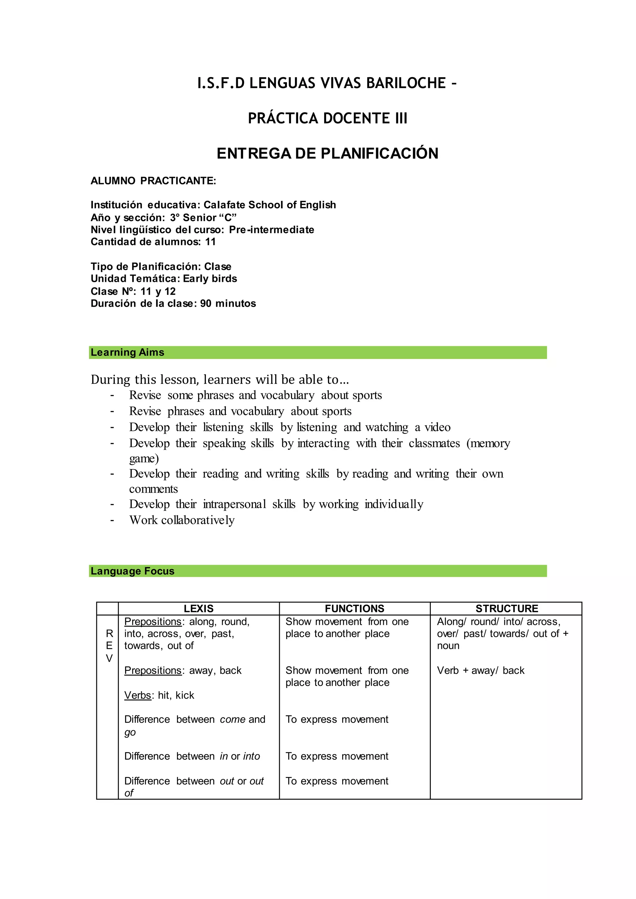 I.S.F.D LENGUAS VIVAS BARILOCHE –
PRÁCTICA DOCENTE III
ENTREGA DE PLANIFICACIÓN
ALUMNO PRACTICANTE:
Institución educativa: Calafate School of English
Año y sección: 3° Senior “C”
Nivel lingüístico del curso: Pre-intermediate
Cantidad de alumnos: 11
Tipo de Planificación: Clase
Unidad Temática: Early birds
Clase Nº: 11 y 12
Duración de la clase: 90 minutos
Learning Aims
During this lesson, learners will be able to…
- Revise some phrases and vocabulary about sports
- Revise phrases and vocabulary about sports
- Develop their listening skills by listening and watching a video
- Develop their speaking skills by interacting with their classmates (memory
game)
- Develop their reading and writing skills by reading and writing their own
comments
- Develop their intrapersonal skills by working individually
- Work collaboratively
Language Focus
LEXIS FUNCTIONS STRUCTURE
R
E
V
Prepositions: along, round,
into, across, over, past,
towards, out of
Prepositions: away, back
Verbs: hit, kick
Difference between come and
go
Difference between in or into
Difference between out or out
of
Show movement from one
place to another place
Show movement from one
place to another place
To express movement
To express movement
To express movement
Along/ round/ into/ across,
over/ past/ towards/ out of +
noun
Verb + away/ back
 