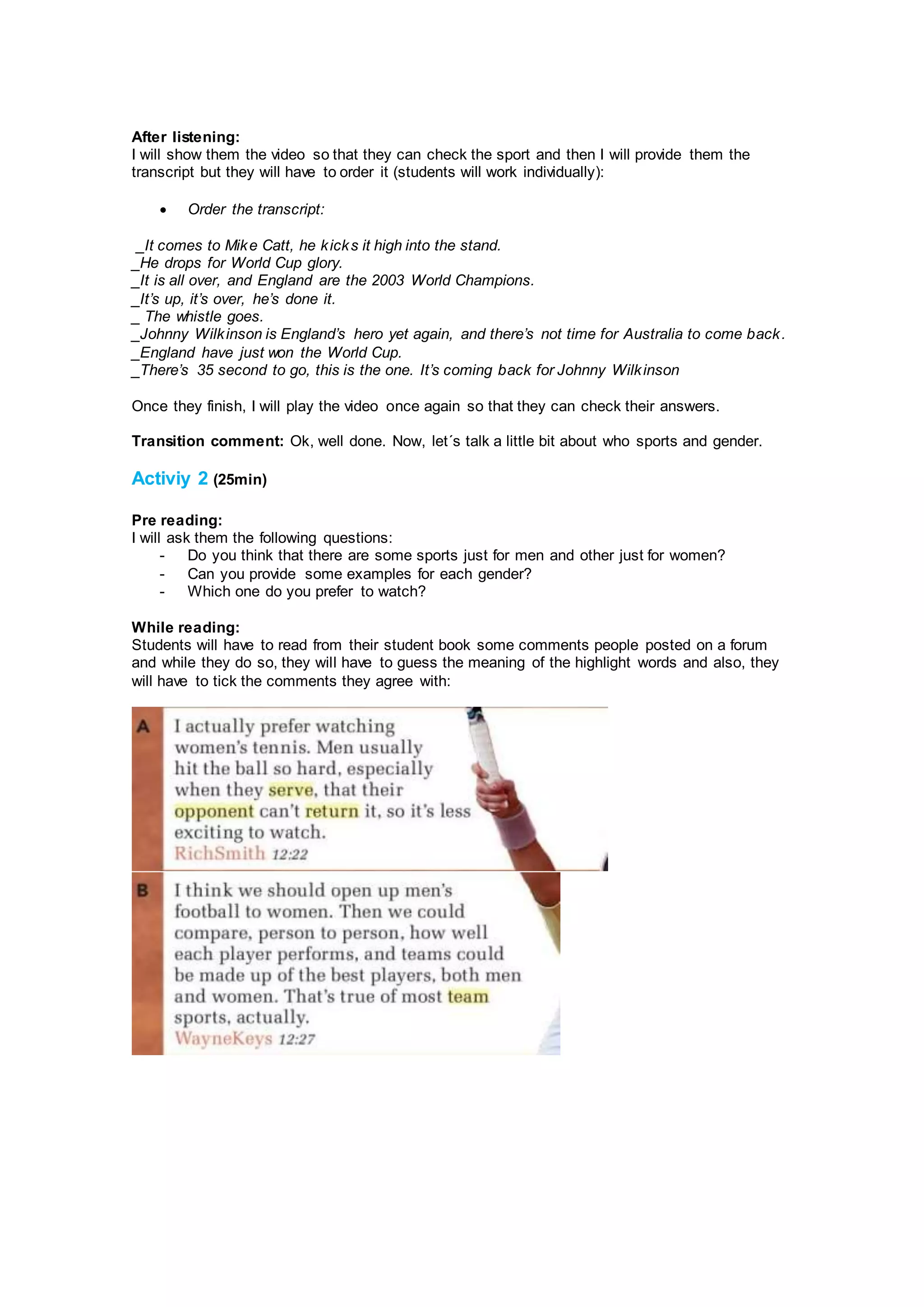 After listening:
I will show them the video so that they can check the sport and then I will provide them the
transcript but they will have to order it (students will work individually):
 Order the transcript:
_It comes to Mike Catt, he kicks it high into the stand.
_He drops for World Cup glory.
_It is all over, and England are the 2003 World Champions.
_It’s up, it’s over, he’s done it.
_ The whistle goes.
_Johnny Wilkinson is England’s hero yet again, and there’s not time for Australia to come back.
_England have just won the World Cup.
_There’s 35 second to go, this is the one. It’s coming back for Johnny Wilkinson
Once they finish, I will play the video once again so that they can check their answers.
Transition comment: Ok, well done. Now, let´s talk a little bit about who sports and gender.
Activiy 2 (25min)
Pre reading:
I will ask them the following questions:
- Do you think that there are some sports just for men and other just for women?
- Can you provide some examples for each gender?
- Which one do you prefer to watch?
While reading:
Students will have to read from their student book some comments people posted on a forum
and while they do so, they will have to guess the meaning of the highlight words and also, they
will have to tick the comments they agree with:
 