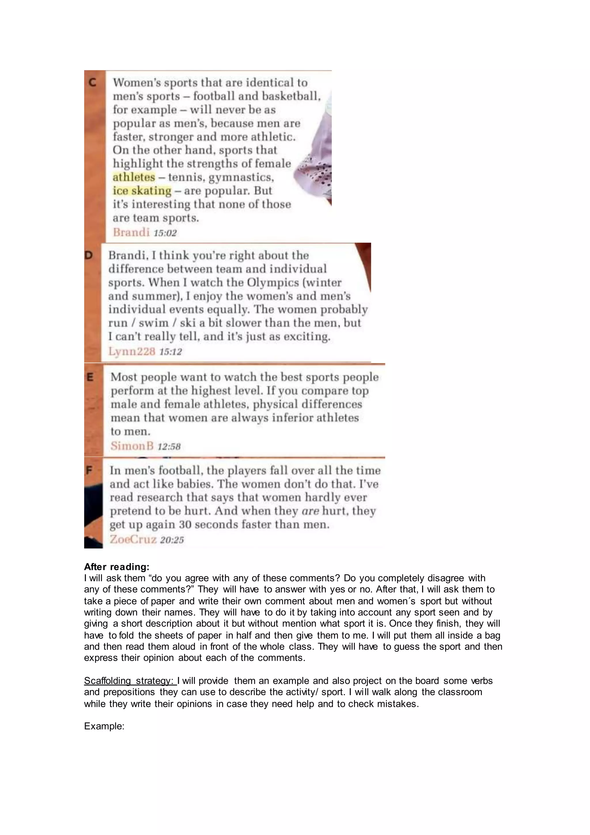 After reading:
I will ask them “do you agree with any of these comments? Do you completely disagree with
any of these comments?” They will have to answer with yes or no. After that, I will ask them to
take a piece of paper and write their own comment about men and women´s sport but without
writing down their names. They will have to do it by taking into account any sport seen and by
giving a short description about it but without mention what sport it is. Once they finish, they will
have to fold the sheets of paper in half and then give them to me. I will put them all inside a bag
and then read them aloud in front of the whole class. They will have to guess the sport and then
express their opinion about each of the comments.
Scaffolding strategy: I will provide them an example and also project on the board some verbs
and prepositions they can use to describe the activity/ sport. I will walk along the classroom
while they write their opinions in case they need help and to check mistakes.
Example:
 