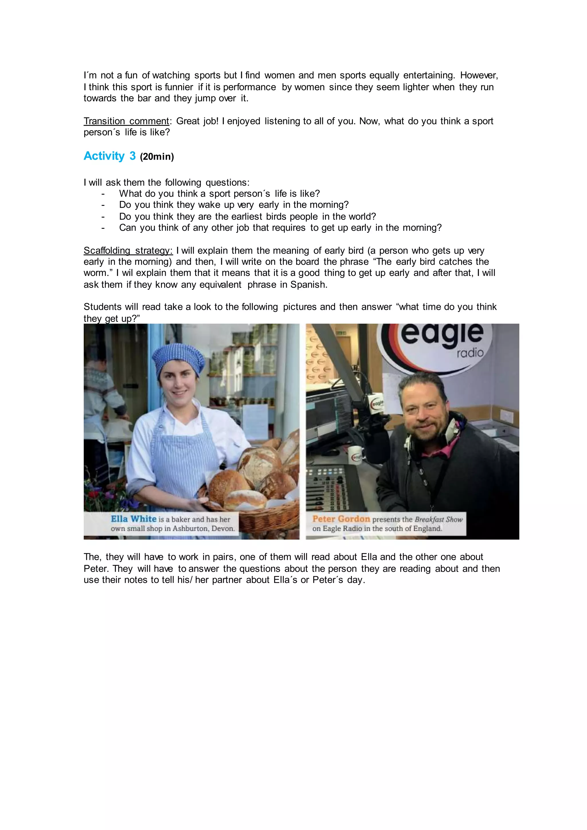 I´m not a fun of watching sports but I find women and men sports equally entertaining. However,
I think this sport is funnier if it is performance by women since they seem lighter when they run
towards the bar and they jump over it.
Transition comment: Great job! I enjoyed listening to all of you. Now, what do you think a sport
person´s life is like?
Activity 3 (20min)
I will ask them the following questions:
- What do you think a sport person´s life is like?
- Do you think they wake up very early in the morning?
- Do you think they are the earliest birds people in the world?
- Can you think of any other job that requires to get up early in the morning?
Scaffolding strategy: I will explain them the meaning of early bird (a person who gets up very
early in the morning) and then, I will write on the board the phrase “The early bird catches the
worm.” I wil explain them that it means that it is a good thing to get up early and after that, I will
ask them if they know any equivalent phrase in Spanish.
Students will read take a look to the following pictures and then answer “what time do you think
they get up?”
The, they will have to work in pairs, one of them will read about Ella and the other one about
Peter. They will have to answer the questions about the person they are reading about and then
use their notes to tell his/ her partner about Ella´s or Peter´s day.
 