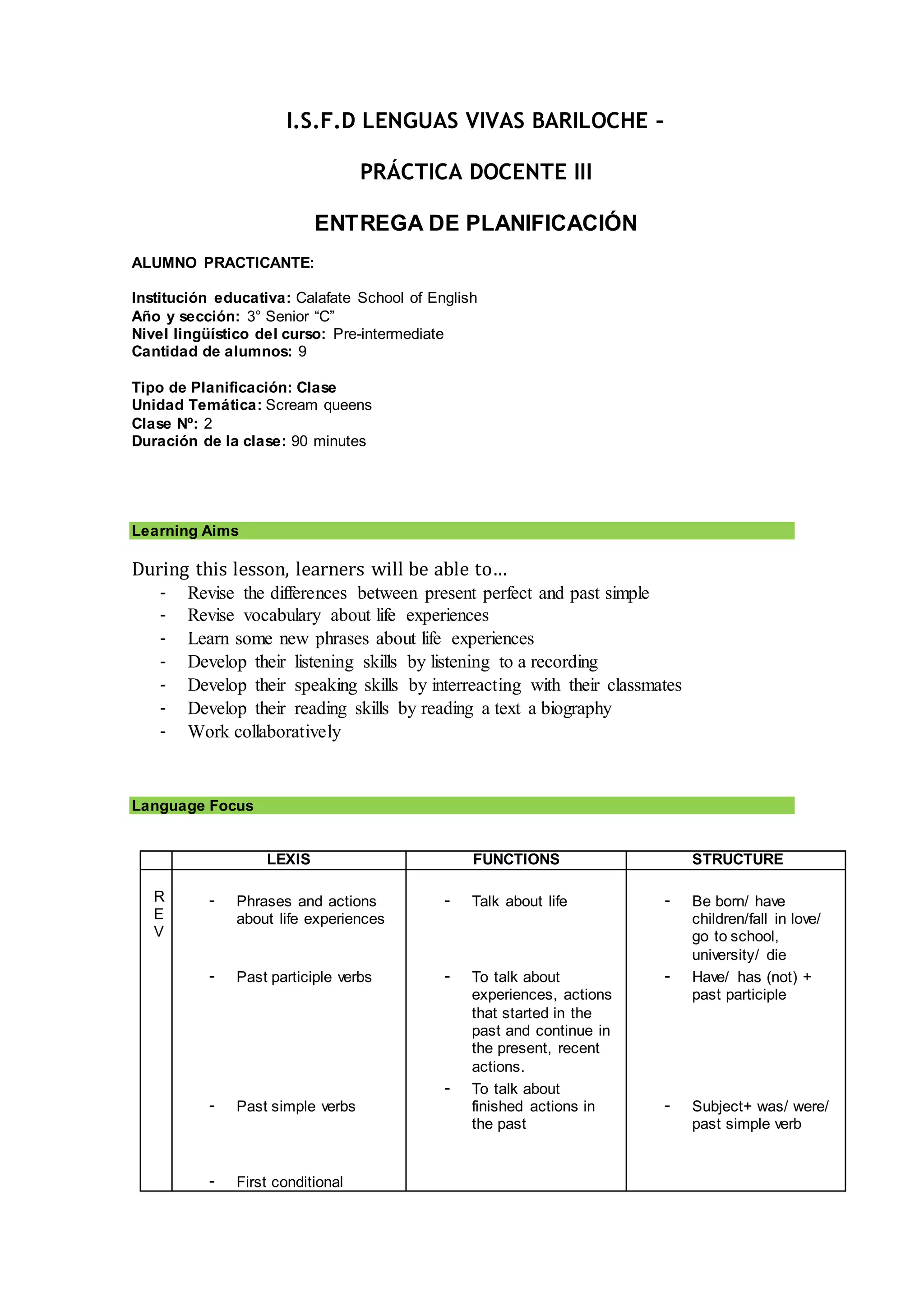 I.S.F.D LENGUAS VIVAS BARILOCHE –
PRÁCTICA DOCENTE III
ENTREGA DE PLANIFICACIÓN
ALUMNO PRACTICANTE:
Institución educativa: Calafate School of English
Año y sección: 3° Senior “C”
Nivel lingüístico del curso: Pre-intermediate
Cantidad de alumnos: 9
Tipo de Planificación: Clase
Unidad Temática: Scream queens
Clase Nº: 2
Duración de la clase: 90 minutes
Learning Aims
During this lesson, learners will be able to…
- Revise the differences between present perfect and past simple
- Revise vocabulary about life experiences
- Learn some new phrases about life experiences
- Develop their listening skills by listening to a recording
- Develop their speaking skills by interreacting with their classmates
- Develop their reading skills by reading a text a biography
- Work collaboratively
Language Focus
LEXIS FUNCTIONS STRUCTURE
R
E
V
- Phrases and actions
about life experiences
- Past participle verbs
- Past simple verbs
- First conditional
- Talk about life
- To talk about
experiences, actions
that started in the
past and continue in
the present, recent
actions.
- To talk about
finished actions in
the past
- Be born/ have
children/fall in love/
go to school,
university/ die
- Have/ has (not) +
past participle
- Subject+ was/ were/
past simple verb
 